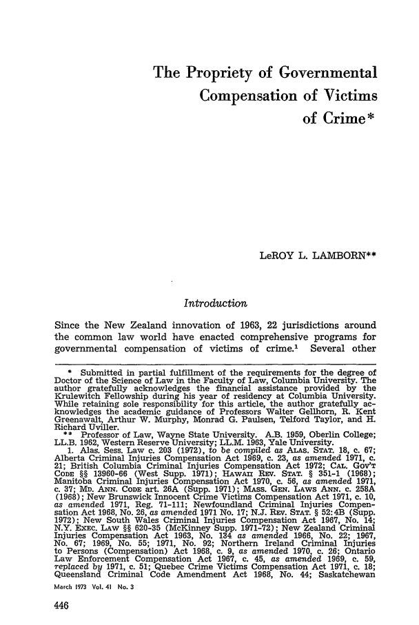 handle is hein.journals/gwlr41 and id is 458 raw text is: The Propriety of Governmental
Compensation of Victims
of Crime *
LeROY L. LAMBORN**
Introduction
Since the New Zealand innovation of 1963, 22 jurisdictions around
the common law world have enacted comprehensive programs for
governmental compensation of victims of crime.' Several other
* Submitted in partial fulfillment of the requirements for the degree of
Doctor of the Science of Law in the Faculty of Law, Columbia University. The
author gratefully acknowledges the financial assistance provided by the
Krulewitch Fellowship during his year of residency at Columbia University.
While retaining sole responsibility for this article, the author gratefully ac-
knowledges the academic guidance of Professors Walter Gellhorn, R. Kent
Greenawalt, Arthur W. Murphy, Monrad G. Paulsen, Telford Taylor, and H.
Richard Uviller.
** Professor of Law, Wayne State University. A.B. 1959, Oberlin College;
LL.B. 1962, Western Reserve University; LL.M. 1963, Yale University.
1. Alas. Sess. Law c. 203 (1972), to be compiled as ALAS. STAT. 18, c. 67;
Alberta Criminal Injuries Compensation Act 1969, c. 23, as amended 1971, c.
21; British Columbia Criminal Injuries Compensation Act 1972; CAL. GOV'T
CODE §§ 13960-66 (West Supp. 1971); HAWAII REV. STAT. § 351-1 (1968);
Manitoba Criminal Injuries Compensation Act 1970, c. 56, as amended 1971,
c. 37; YM. ANN. CODE art. 26A (Supp. 1971); MAss. Gm. LAWS AxN. c. 258A
(1968); New Brunswick Innocent Crime Victims Compensation Act 1971, c. 10,
as amended 1971, Reg. 71-111; Newfoundland Criminal Injuries Compen-
sation Act 1968, No. 26, as amended 1971 No. 17; N.J. REV. STAT. § 52:4B (Supp.
1972); New South Wales Criminal Injuries Compensation Act 1967, No. 14;
N.Y. EXEC. LAW §§ 620-35 (McKinney Supp. 1971-72); New Zealand Criminal
Injuries Compensation Act 1963, No. 134 as amended 1966, No. 22; 1967,
No. 67; 1969, No. 55; 1971, No. 92; Northern Ireland Criminal Injuries
to Persons (Compensation) Act 1968, c. 9, as amended 1970, c. 26; Ontario
Law Enforcement Compensation Act 1967, c. 45, as amended 1969, c. 59,
replaced by 1971, c. 51; Quebec Crime Victims Compensation Act 1971, c. 18;
Queensland Criminal Code Amendment Act 1968, No. 44; Saskatchewan
March 1973 Vol. 41 No. 3


