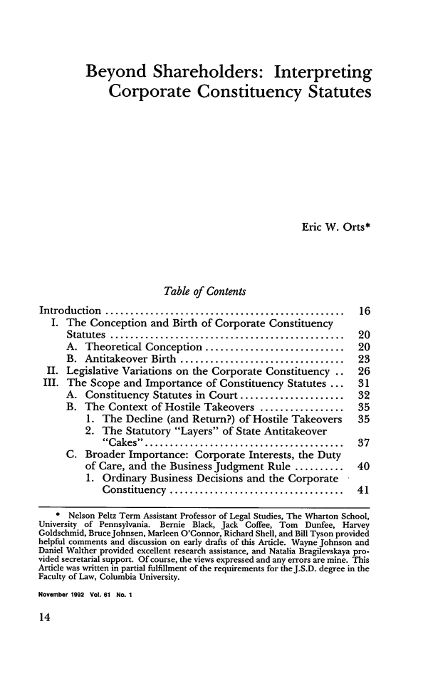 handle is hein.journals/gwlr61 and id is 22 raw text is: Beyond Shareholders: Interpreting
Corporate Constituency Statutes
Eric W. Orts*
Table of Contents
Introduction  ................................................   16
I. The Conception and Birth of Corporate Constituency
Statutes ............................ 20
A. Theoretical Conception ............................     20
B.  Antitakeover Birth  .................................  23
II. Legislative Variations on the Corporate Constituency ..    26
III. The Scope and Importance of Constituency Statutes ...      31
A. Constituency Statutes in Court .....................    32
B. The Context of Hostile Takeovers .................      35
1. The Decline (and Return?) of Hostile Takeovers      35
2. The Statutory Layers of State Antitakeover
Cakes   .... ...................................  37
C. Broader Importance: Corporate Interests, the Duty
of Care, and the Business Judgment Rule ..........     40
1. Ordinary Business Decisions and the Corporate
Constituency  ...................................   41
* Nelson Peltz Term Assistant Professor of Legal Studies, The Wharton School,
University of Pennsylvania. Bernie Black, Jack Coffee, Tom Dunfee, Harvey
Goldschmid, BruceJohnsen, Marleen O'Connor, Richard Shell, and Bill Tyson provided
helpful comments and discussion on early drafts of this Article. Wayne Johnson and
Daniel Walther provided excellent research assistance, and Natalia Bragilevskaya pro-
vided secretarial support. Of course, the views expressed and any errors are mine. This
Article was written in partial fulfillment of the requirements for theJ.S.D. degree in the
Faculty of Law, Columbia University.
November 1992 Vol. 61 No. 1


