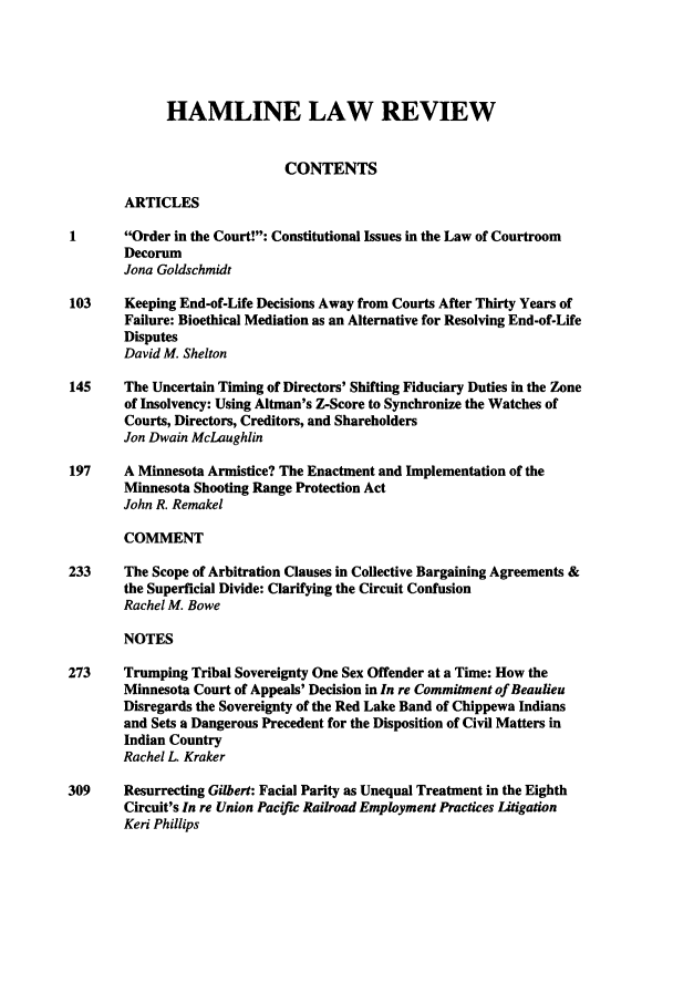 handle is hein.journals/hamlrv31 and id is 1 raw text is: HAMLINE LAW REVIEW
CONTENTS
ARTICLES
Order in the Court!: Constitutional Issues in the Law of Courtroom
Decorum
Jona Goldschmidt
103     Keeping End-of-Life Decisions Away from Courts After Thirty Years of
Failure: Bioethical Mediation as an Alternative for Resolving End-of-Life
Disputes
David M. Shelton
145     The Uncertain Timing of Directors' Shifting Fiduciary Duties in the Zone
of Insolvency: Using Altman's Z-Score to Synchronize the Watches of
Courts, Directors, Creditors, and Shareholders
Jon Dwain McLaughlin
197     A Minnesota Armistice? The Enactment and Implementation of the
Minnesota Shooting Range Protection Act
John R. Remakel
COMMENT
233     The Scope of Arbitration Clauses in Collective Bargaining Agreements &
the Superficial Divide: Clarifying the Circuit Confusion
Rachel M. Bowe
NOTES
273     Trumping Tribal Sovereignty One Sex Offender at a Time: How the
Minnesota Court of Appeals' Decision in In re Commitment of Beaulieu
Disregards the Sovereignty of the Red Lake Band of Chippewa Indians
and Sets a Dangerous Precedent for the Disposition of Civil Matters in
Indian Country
Rachel L. Kraker
309     Resurrecting Gilbert: Facial Parity as Unequal Treatment in the Eighth
Circuit's In re Union Pacific Railroad Employment Practices Litigation
Kei Phillips


