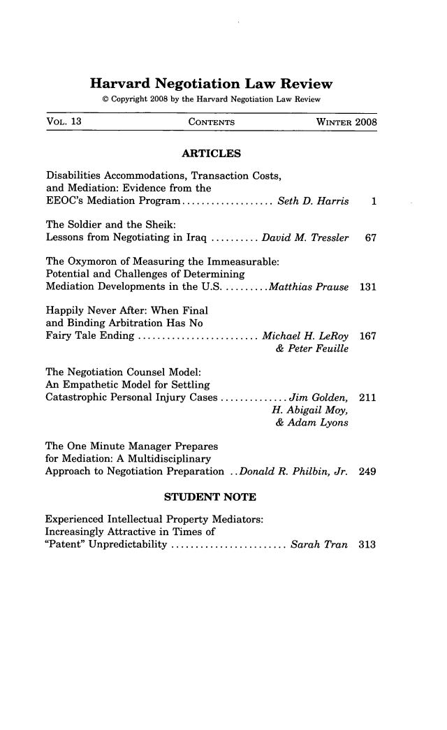 handle is hein.journals/haneg13 and id is 1 raw text is: Harvard Negotiation Law Review
© Copyright 2008 by the Harvard Negotiation Law Review
VOL. 13                    CONTENTS                WINTER 2008
ARTICLES
Disabilities Accommodations, Transaction Costs,
and Mediation: Evidence from the
EEOC's Mediation Program ................... Seth D. Harris   1
The Soldier and the Sheik:
Lessons from Negotiating in Iraq .......... David M. Tressler  67
The Oxymoron of Measuring the Immeasurable:
Potential and Challenges of Determining
Mediation Developments in the U.S .......... Matthias Prause  131
Happily Never After: When Final
and Binding Arbitration Has No
Fairy Tale Ending ......................... Michael H. LeRoy  167
& Peter Feuille
The Negotiation Counsel Model:
An Empathetic Model for Settling
Catastrophic Personal Injury Cases .............. Jim Golden, 211
H. Abigail Moy,
& Adam Lyons
The One Minute Manager Prepares
for Mediation: A Multidisciplinary
Approach to Negotiation Preparation .. Donald R. Philbin, Jr. 249
STUDENT NOTE
Experienced Intellectual Property Mediators:
Increasingly Attractive in Times of
Patent Unpredictability ........................ Sarah Tran  313


