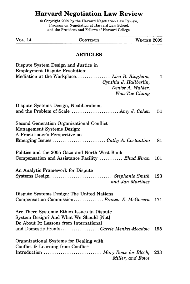 handle is hein.journals/haneg14 and id is 1 raw text is: Harvard Negotiation Law Review
© Copyright 2009 by the Harvard Negotiation Law Review,
Program on Negotiation at Harvard Law School,
and the President and Fellows of Harvard College.
VOL. 14                     CONTENTS                 WINTER 2009
ARTICLES
Dispute System Design and Justice in
Employment Dispute Resolution:
Mediation at the Workplace ................ Lisa B. Bingham,    1
Cynthia J. Hallberlin,
Denise A. Walker,
Won-Tae Chung
Dispute Systems Design, Neoliberalism,
and the Problem of Scale ...................... Amy J. Cohen   51
Second Generation Organizational Conflict
Management Systems Design:
A Practitioner's Perspective on
Emerging Issues ......................... Cathy A. Costantino  81
Politics and the 2005 Gaza and North West Bank
Compensation and Assistance Facility ........... Ehud Eiran   101
An Analytic Framework for Dispute
Systems Design ............................. Stephanie Smith  123
and Jan Martinez
Dispute Systems Design: The United Nations
Compensation Commission .............. Francis E. McGovern    171
Are There Systemic Ethics Issues in Dispute
System Design? And What We Should [Not]
Do About It: Lessons from International
and Domestic Fronts .................. Carrie Menkel-Meadow   195
Organizational Systems for Dealing with
Conflict & Learning from Conflict:
Introduction ........................... Mary Rowe for Bloch, 233
Miller, and Rowe


