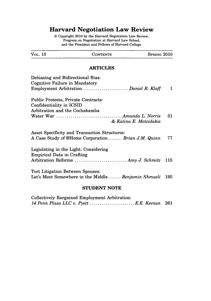 handle is hein.journals/haneg15 and id is 1 raw text is: Harvard Negotiation Law Review
© Copyright 2010 by the Harvard Negotiation Law Review,
Program on Negotiation at Harvard Law School,
and the President and Fellows of Harvard College.
VOL. 15                     CONTENTS                  SPRING 2010
ARTICLES
Debiasing and Bidirectional Bias:
Cognitive Failure in Mandatory
Employment Arbitration ...................... Daniel B. Klaff    1
Public Protests, Private Contracts:
Confidentiality in ICSID
Arbitration and the Cochabamba
Water War ................................ Amanda L. Norris     31
& Katina E. Metzidakis
Asset Specificity and Transaction Structures:
A Case Study of @Home Corporation ....... Brian J.M. Quinn      77
Legislating in the Light: Considering
Empirical Data in Crafting
Arbitration Reforms ......................... Amy J. Schmitz   115
Tort Litigation Between Spouses:
Let's Meet Somewhere in the Middle ...... Benjamin Shmueli 195
STUDENT NOTE
Collectively Bargained Employment Arbitration:
14 Penn Plaza LLC v. Pyett ...................... E.E. Keenan  261


