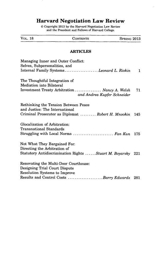 handle is hein.journals/haneg18 and id is 1 raw text is: Harvard Negotiation Law Review
© Copyright 2013 by the Harvard Negotiation Law Review
and the President and Fellows of Harvard College.
VOL. 18                     CONTENTS                 SPRING 2013
ARTICLES
Managing Inner and Outer Conflict:
Selves, Subpersonalities, and
Internal Family Systems ................... Leonard L. Riskin  1
The Thoughtful Integration of
Mediation into Bilateral
Investment Treaty Arbitration ............... Nancy A. Welsh  71
and Andrea Kupfer Schneider
Rethinking the Tension Between Peace
and Justice: The International
Criminal Prosecutor as Diplomat ......... Robert H. Mnookin  145
Glocalization of Arbitration:
Transnational Standards
Struggling with Local Norms ....................... Fan Kun  175
Not What They Bargained For:
Directing the Arbitration of
Statutory Antidiscrimination Rights ...... Stuart M. Boyarsky  221
Renovating the Multi-Door Courthouse:
Designing Trial Court Dispute
Resolution Systems to Improve
Results and Control Costs .................... Barry Edwards 281


