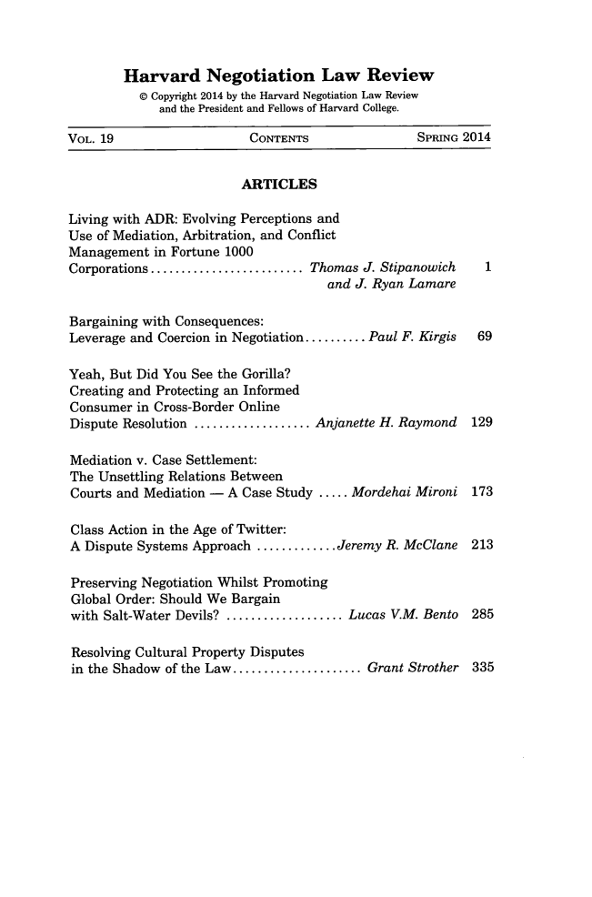 handle is hein.journals/haneg19 and id is 1 raw text is: Harvard Negotiation Law Review
@ Copyright 2014 by the Harvard Negotiation Law Review
and the President and Fellows of Harvard College.
VOL. 19                   CONTENTS                SPRING 2014
ARTICLES
Living with ADR: Evolving Perceptions and
Use of Mediation, Arbitration, and Conflict
Management in Fortune 1000
Corporations .................... Thomas J. Stipanowich    1
and J. Ryan Lamare
Bargaining with Consequences:
Leverage and Coercion in Negotiation..........Paul F. Kirgis  69
Yeah, But Did You See the Gorilla?
Creating and Protecting an Informed
Consumer in Cross-Border Online
Dispute Resolution ................Anjanette H. Raymond  129
Mediation v. Case Settlement:
The Unsettling Relations Between
Courts and Mediation - A Case Study ..... Mordehai Mironi 173
Class Action in the Age of Twitter:
A Dispute Systems Approach ........... Jeremy R. McClane 213
Preserving Negotiation Whilst Promoting
Global Order: Should We Bargain
with Salt-Water Devils? ................Lucas V.M. Bento 285
Resolving Cultural Property Disputes
in the Shadow of the Law.................  Grant Strother 335


