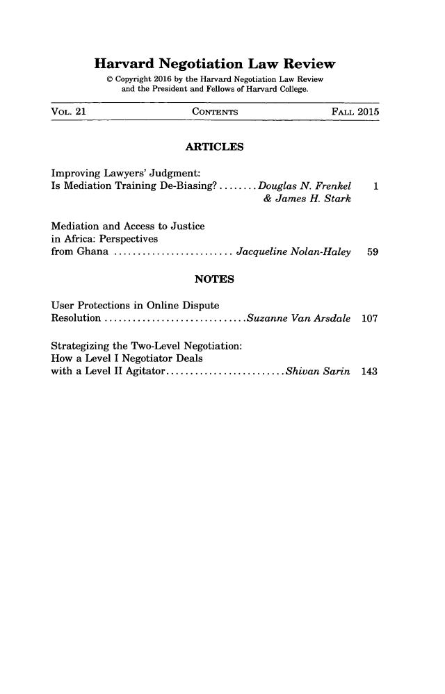 handle is hein.journals/haneg21 and id is 1 raw text is: 




        Harvard Negotiation Law Review
          © Copyright 2016 by the Harvard Negotiation Law Review
             and the President and Fellows of Harvard College.

VOL. 21                    CONTENTS                  FALL 2015


                         ARTICLES

Improving Lawyers' Judgment:
Is Mediation Training De-Biasing? ........ Douglas N. Frenkel    1
                                        & James H. Stark

Mediation and Access to Justice
in Africa: Perspectives
from Ghana ......................... Jacqueline Nolan-Haley     59

                           NOTES

User Protections in Online Dispute
Resolution .............................. Suzanne Van Arsdale  107

Strategizing the Two-Level Negotiation:
How a Level I Negotiator Deals
with a Level II Agitator ......................... Shivan Sarin  143


