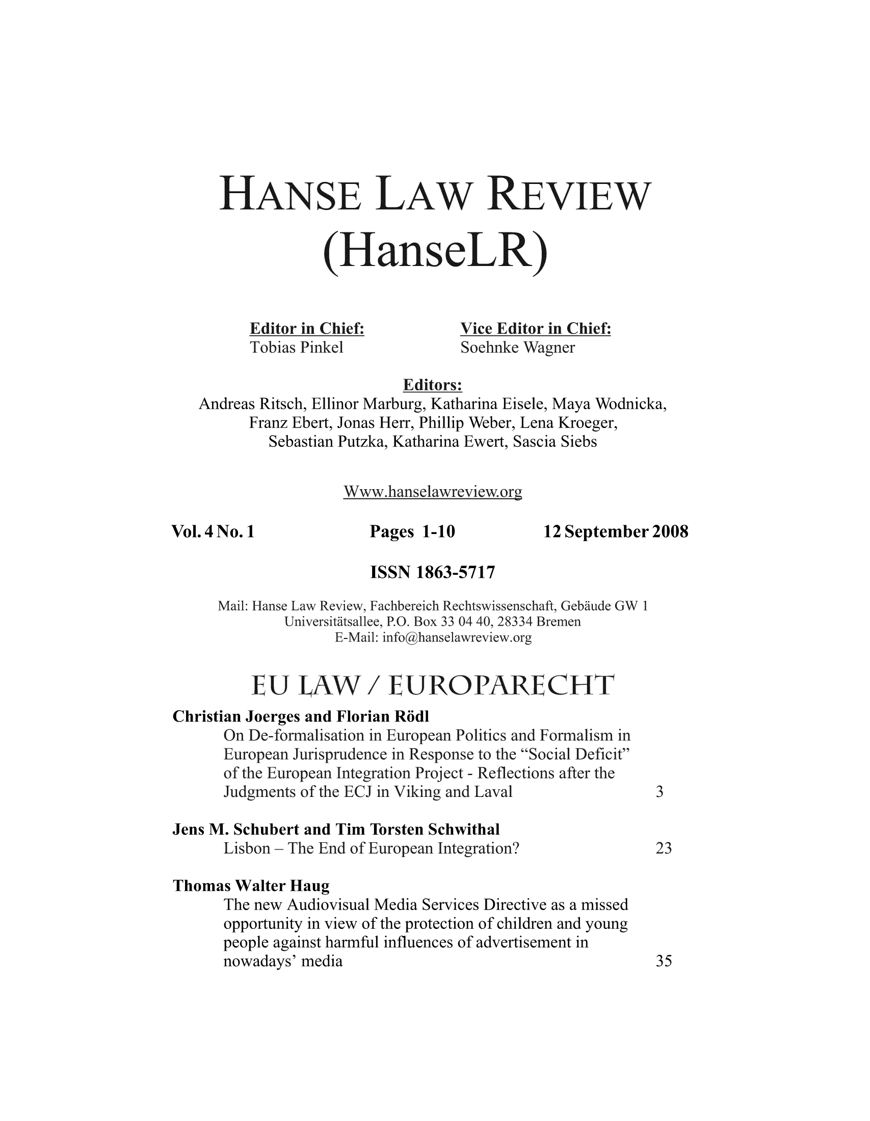 handle is hein.journals/hanselr4 and id is 1 raw text is: HANSE LAW REVIEw
(HanseLR)
Editor in Chief:           Vice Editor in Chief:
Tobias Pinkel              Soehnke Wagner
Editors:
Andreas Ritsch, Ellinor Marburg, Katharina Eisele, Maya Wodnicka,
Franz Ebert, Jonas Herr, Phillip Weber, Lena Kroeger,
Sebastian Putzka, Katharina Ewert, Sascia Siebs
Www.hanselawreview.org
Vol.4 No. 1               Pages 1-10            12 September 2008
ISSN 1863-5717
Mail: Hanse Law Review, Fachbereich Rechtswissenschaft, Gebaude GW 1
Universitatsallee, P.O. Box 33 04 40, 28334 Bremen
E-Mail:infoghanselawreview.org
EU LAW / EUROPARIECHT
Christian Joerges and Florian Ro*dl
On De-formalisation in European Politics and Formalism in
European Jurisprudence in Response to the Social Deficit
of the European Integration Project - Reflections after the
Judgments of the ECJ in Viking and Laval                3
Jens M. Schubert and Tim Torsten Schwithal
Lisbon - The End of European Integration?               23
Thomas Walter Haug
The new Audiovisual Media Services Directive as a missed
opportunity in view of the protection of children and young
people against harmful influences of advertisement in
nowadays' media                                         35



