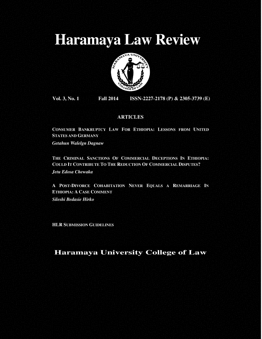 handle is hein.journals/haramlr3 and id is 1 raw text is: 






Haramaya Law Review









Vol. 3, No. 1   Fall 2014 ISSN-2227-2178 (P) & 2305-3739 (E)


                      ARTICLES

CONSUMER BANKRUPTCY LAW FOR ETHIOPIA: LESSONS FROM UNITED
STATES AND GERMANY
Getahun Walelgn Dagnaw


THE CRIMINAL SANCTIONS OF COMMERCIAL DECEPTIONS IN ETHIOPIA:
COULD IT CONTRIBUTE To THE REDUCTION OF COMMERCIAL DISPUTES?
Jetu Edosa Chewaka

A POST-DIVORCE COHABITATION NEVER EQUALS A REMARRIAGE IN
ETHIOPIA: A CASE COMMENT
Sileshi Bedasie Hirko




HLR SUBMISSION GUIDELINES




aramay University College of ]Law


