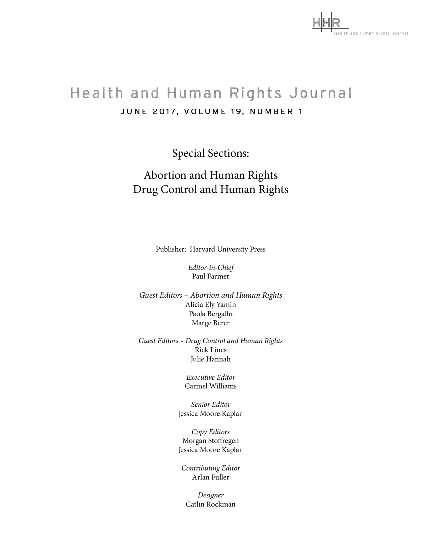 handle is hein.journals/harhrj19 and id is 1 raw text is: 
LjI


JUNE 2017, VOLUME 19, NUMBER 1




             Special Sections:


      Abortion and Human Rights

   Drug Control and Human Rights







         Publisher: Harvard University Press

                 Editor-in-Chief
                 Paul Farmer

     Guest Editors - Abortion and Human Rights
                 Alicia Ely Yamin
                 Paola Bergallo
                 Marge Berer


Guest Editors -


Drug Control and Human Rights
  Rick Lines
  Julie Hannah


  Executive Editor
  Carmel Williams

  Senior Editor
Jessica Moore Kaplan

   Copy Editors
 Morgan Stoffregen
Jessica Moore Kaplan

Contributing Editor
    Arlan Fuller

    Designer
  Catlin Rockman



