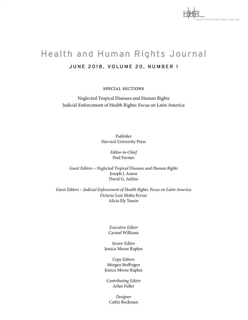 handle is hein.journals/harhrj20 and id is 1 raw text is: 













      JUNE 2018, VOLUME 20, NUMBER 1




                      SPECIAL SECTIONS

          Neglected Tropical Diseases and Human Rights
   Judicial Enforcement of Health Rights: Focus on Latin America






                            Publisher
                      Harvard University Press

                          Editor-in-Chief
                          Paul Farmer

      Guest Editors - Neglected Tropical Diseases and Human Rights
                          Joseph J. Amon
                          David G. Addiss

Guest Editors - Judicial Enforcement of Health Rights: Focus on Latin America
                     Octavio Luiz Motta Ferraz
                         Alicia Ely Yamin





                         Executive Editor
                         Carmel Williams

                           Senior Editor
                       Jessica Moore Kaplan

                           Copy Editors
                        Morgan Stoffregen
                        Jessica Moore Kaplan

                        Contributing Editor
                           Arlan Fuller

                           Designer
                         Catlin Rockman


