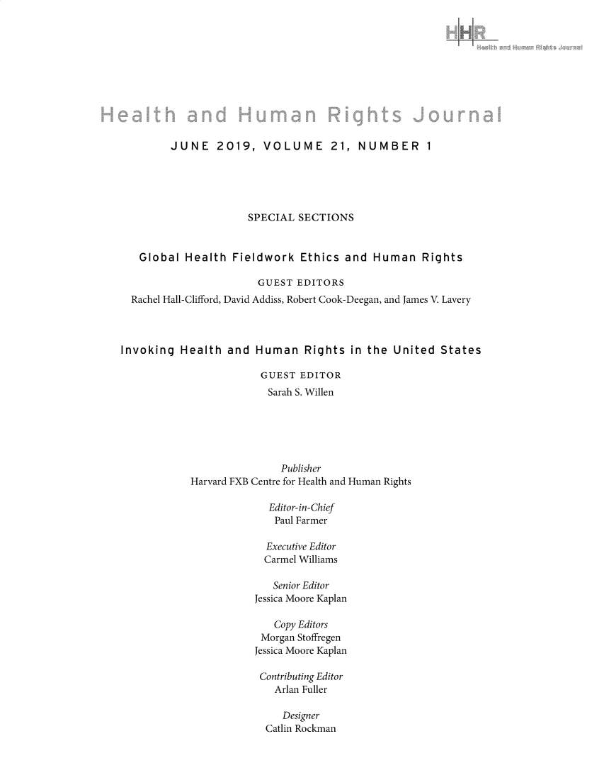 handle is hein.journals/harhrj21 and id is 1 raw text is: 












         JUNE 2019, VOLUME 21, NUMBER 1





                      SPECIAL SECTIONS



   Global Health Fieldwork Ethics and Human Rights

                        GUEST EDITORS
  Rachel Hall-Clifford, David Addiss, Robert Cook-Deegan, and James V. Lavery




Invoking Health and Human Rights in the United States

                        GUEST EDITOR
                        Sarah S. Willen






                            Publisher
            Harvard FXB Centre for Health and Human Rights

                         Editor-in-Chief
                           Paul Farmer

                         Executive Editor
                         Carmel Williams

                         Senior Editor
                       Jessica Moore Kaplan

                          Copy Editors
                        Morgan Stoffregen
                        Jessica Moore Kaplan

                        Contributing Editor
                          Arlan Fuller

                            Designer
                         Catlin Rockman


