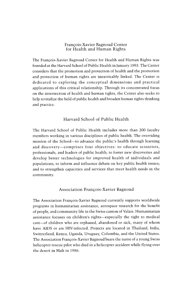 handle is hein.journals/harhrj3 and id is 1 raw text is: 








                 Franqois-Xavier Bagnoud Center
                 for Health and Human Rights

The Francois-Xavier Bagnoud Center for Health and Human Rights was
founded at the Harvard School of Public Health in January 1993. The Center
considers that the promotion and protection of health and the promotion
and protection of human rights are inextricably linked. The Center is
dedicated to exploring the conceptual dimensions and practical
applications of this critical relationship. Through its concentrated focus
on the intersection of health and human rights, the Center also seeks to
help revitalize the field of public health and broaden human rights thinking
and practice.


                Harvard School of Public Health

The Harvard School of Public Health includes more than 200 faculty
members working in various disciplines of public health. The overriding
mission of the School-to advance the public's health through learning
and discovery-comprises four objectives: to educate scientists,
professionals, and leaders of public health; to foster new discoveries and
develop better technologies for improved health of individuals and
populations; to inform and influence debate on key public health issues;
and to strengthen capacities and services that meet health needs in the
community.


              Association Franqois-Xavier Bagnoud

The Association Fran~ois-Xavier Bagnoud currently supports worldwide
programs in humanitarian assistance, aerospace research for the benefit
of people, and community life in the Swiss canton of Valais. Humanitarian
assistance focuses on children's rights-especially the right to medical
care-of children who are orphaned, abandoned or sick, many of whom
have AIDS or are HIV-infected. Projects are located in Thailand, India,
Switzerland, Kenya, Uganda, Uruguay, Columbia, and the United States.
The Association Francois-Xavier Bagnoud bears the name of a young Swiss
helicopter rescue pilot who died in a helicopter accident while flying over
the desert in Mali in 1986.


