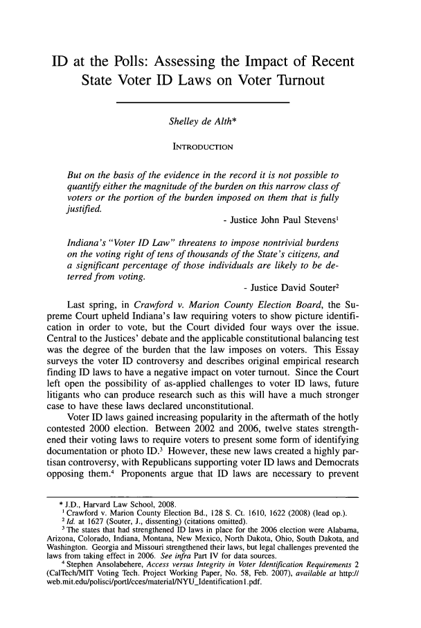 handle is hein.journals/harlpolrv3 and id is 187 raw text is: ID at the Polls: Assessing the Impact of Recent
State Voter ID Laws on Voter Turnout
Shelley de Alth*
INTRODUCTION
But on the basis of the evidence in the record it is not possible to
quantify either the magnitude of the burden on this narrow class of
voters or the portion of the burden imposed on them that is fully
justified.
- Justice John Paul Stevens'
Indiana's Voter ID Law threatens to impose nontrivial burdens
on the voting right of tens of thousands of the State's citizens, and
a significant percentage of those individuals are likely to be de-
terred from voting.
- Justice David Souter2
Last spring, in Crawford v. Marion County Election Board, the Su-
preme Court upheld Indiana's law requiring voters to show picture identifi-
cation in order to vote, but the Court divided four ways over the issue.
Central to the Justices' debate and the applicable constitutional balancing test
was the degree of the burden that the law imposes on voters. This Essay
surveys the voter ID controversy and describes original empirical research
finding ID laws to have a negative impact on voter turnout. Since the Court
left open the possibility of as-applied challenges to voter ID laws, future
litigants who can produce research such as this will have a much stronger
case to have these laws declared unconstitutional.
Voter ID laws gained increasing popularity in the aftermath of the hotly
contested 2000 election. Between 2002 and 2006, twelve states strength-
ened their voting laws to require voters to present some form of identifying
documentation or photo ID.3 However, these new laws created a highly par-
tisan controversy, with Republicans supporting voter ID laws and Democrats
opposing them.4 Proponents argue that ID laws are necessary to prevent
* J.D., Harvard Law School, 2008.
Crawford v. Marion County Election Bd., 128 S. Ct. 1610, 1622 (2008) (lead op.).
2 Id. at 1627 (Souter, J., dissenting) (citations omitted).
The states that had strengthened ID laws in place for the 2006 election were Alabama,
Arizona, Colorado, Indiana, Montana, New Mexico, North Dakota, Ohio, South Dakota, and
Washington. Georgia and Missouri strengthened their laws, but legal challenges prevented the
laws from taking effect in 2006. See infra Part IV for data sources.
4 Stephen Ansolabehere, Access versus Integrity in Voter Identification Requirements 2
(CalTech/MIT Voting Tech. Project Working Paper, No. 58, Feb. 2007), available at http://
web.mit.edu/polisci/portl/cces/material/NYUIdentification 1.pdf.


