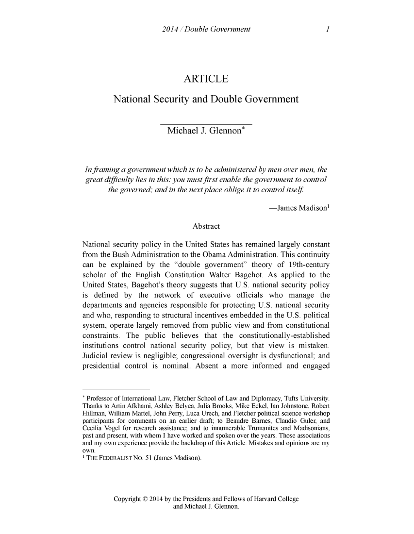 handle is hein.journals/harvardnsj5 and id is 1 raw text is: 2014 Double Government

ARTICLE
National Security and Double Government
Michael J. Glennon*
In framing a government which is to be administered by men over men, the
great difficulty lies in this: you must first enable the government to control
the governed; and in the next place oblige it to control itself
-James Madison'
Abstract
National security policy in the United States has remained largely constant
from the Bush Administration to the Obama Administration. This continuity
can be explained by the double government theory of 19th-century
scholar of the English Constitution Walter Bagehot. As applied to the
United States, Bagehot's theory suggests that U.S. national security policy
is defined by the network of executive officials who manage the
departments and agencies responsible for protecting U.S. national security
and who, responding to structural incentives embedded in the U.S. political
system, operate largely removed from public view and from constitutional
constraints. The public believes that the constitutionally-established
institutions control national security policy, but that view is mistaken.
Judicial review is negligible; congressional oversight is dysfunctional; and
presidential control is nominal. Absent a more informed and engaged
* Professor of International Law, Fletcher School of Law and Diplomacy, Tufts University.
Thanks to Artin Afkhami, Ashley Belyea, Julia Brooks, Mike Eckel, lan Johnstone, Robert
Hillman, William Martel, John Perry, Luca Urech, and Fletcher political science workshop
participants for comments on an earlier draft; to Beaudre Barnes, Claudio Guler, and
Cecilia Vogel for research assistance; and to innumerable Trumanites and Madisonians,
past and present, with whom I have worked and spoken over the years. Those associations
and my own experience provide the backdrop of this Article. Mistakes and opinions are my
own.
' THE FEDERALIST No. 51 (James Madison).

Copyright C 2014 by the Presidents and Fellows of Harvard College
and Michael J. Glennon.

1


