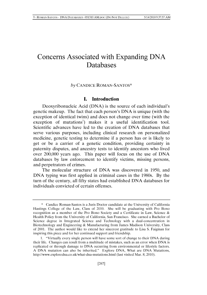 handle is hein.journals/hascietlj2 and id is 281 raw text is: 9 ROMAN SAN1o~ DNA DA1A13AsI~s 051310 AM.Do (Do Nol DLLLIL) 5 1420109:37:57 AM

Concerns Associated with Expanding DNA
Databases
by CANDICE ROMAN-SANTOS*
I. Introduction
Deoxyribonucleic Acid (DNA) is the source of each individual's
genetic makeup. The fact that each person's DNA is unique (with the
exception of identical twins) and does not change over time (with the
exception of mutations') makes it a useful identification tool.
Scientific advances have led to the creation of DNA databases that
serve various purposes, including clinical research on personalized
medicine, genetic testing to determine if a person has or is likely to
get or be a carrier of a genetic condition, providing certainty in
paternity disputes, and ancestry tests to identify ancestors who lived
over 200,000 years ago. This paper will focus on the use of DNA
databases by law enforcement to identify victims, missing persons,
and perpetrators of crimes.
The molecular structure of DNA was discovered in 1950, and
DNA typing was first applied in criminal cases in the 1980s. By the
turn of the century, all fifty states had established DNA databases for
individuals convicted of certain offenses.
* Candice Roman-Santos is a Juris Doctor candidate at the University of California
Hastings College of the Law, Class of 2010. She will be graduating with Pro Bono
recognition as a member of the Pro Bono Society and a Certificate in Law, Science &
Health Policy from the University of California, San Francisco. She earned a Bachelor of
Science degree in Integrated Science and Technology with a dual-concentration in
Biotechnology and Engineering & Manufacturing from James Madison University, Class
of 2001. The author would like to extend her sincerest gratitude to Lisa S. Faigman for
inspiring this piece and for her continued support and friendship.
1. Virtually every single person will have some sort of change to their DNA during
their life. Changes can result from a multitude of mistakes, such as an error when DNA is
replicated or through damage to DNA occurring from environmental or lifestyle factors.
A DNA mutation can also be inherited. Explore DNA, What are DNA Mutations,
http://www.exploredna.co.uk/what-dna-mutations.html (last visited Mar. 8, 2010).

[267]

9- ROMAN-SANIos - DNA DATIABASES - 051310 AM.DoC (Do NOT 'DELETE)

5/14/2010 9:37:57 AM


