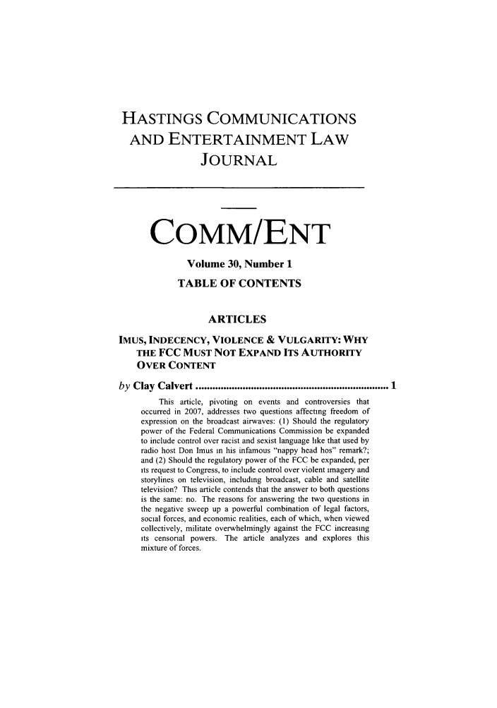 handle is hein.journals/hascom30 and id is 1 raw text is: HASTINGS COMMUNICATIONS
AND ENTERTAINMENT LAW
JOURNAL
CoMM/ENT
Volume 30, Number 1
TABLE OF CONTENTS
ARTICLES
IMUS, INDECENCY, VIOLENCE & VULGARITY: WHY
THE FCC MUST NOT EXPAND ITS AUTHORITY
OVER CONTENT
by Clay Calvert ...................................................................... 1
This article, pivoting on events and controversies that
occurred in 2007, addresses two questions affecting freedom of
expression on the broadcast airwaves: (1) Should the regulatory
power of the Federal Communications Commission be expanded
to include control over racist and sexist language like that used by
radio host Don Imus in his infamous nappy head hos remark?;
and (2) Should the regulatory power of the FCC be expanded, per
its request to Congress, to include control over violent imagery and
storylines on television, including broadcast, cable and satellite
television? This article contends that the answer to both questions
is the same: no. The reasons for answering the two questions in
the negative sweep up a powerful combination of legal factors,
social forces, and economic realities, each of which, when viewed
collectively, militate overwhelmingly against the FCC increasing
its censorial powers. The article analyzes and explores this
mixture of forces.


