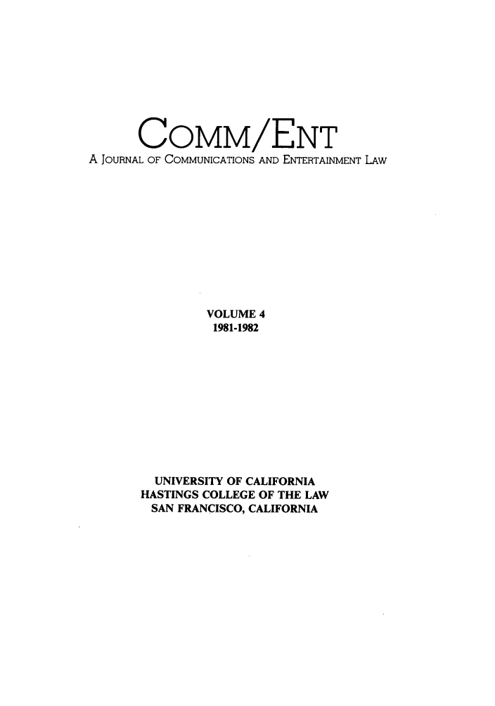 handle is hein.journals/hascom4 and id is 1 raw text is: COMM/ENT
A JOURNAL OF COMMUNICATIONS AND ENTERTAINMENT LAW
VOLUME 4
1981-1982
UNIVERSITY OF CALIFORNIA
HASTINGS COLLEGE OF THE LAW
SAN FRANCISCO, CALIFORNIA


