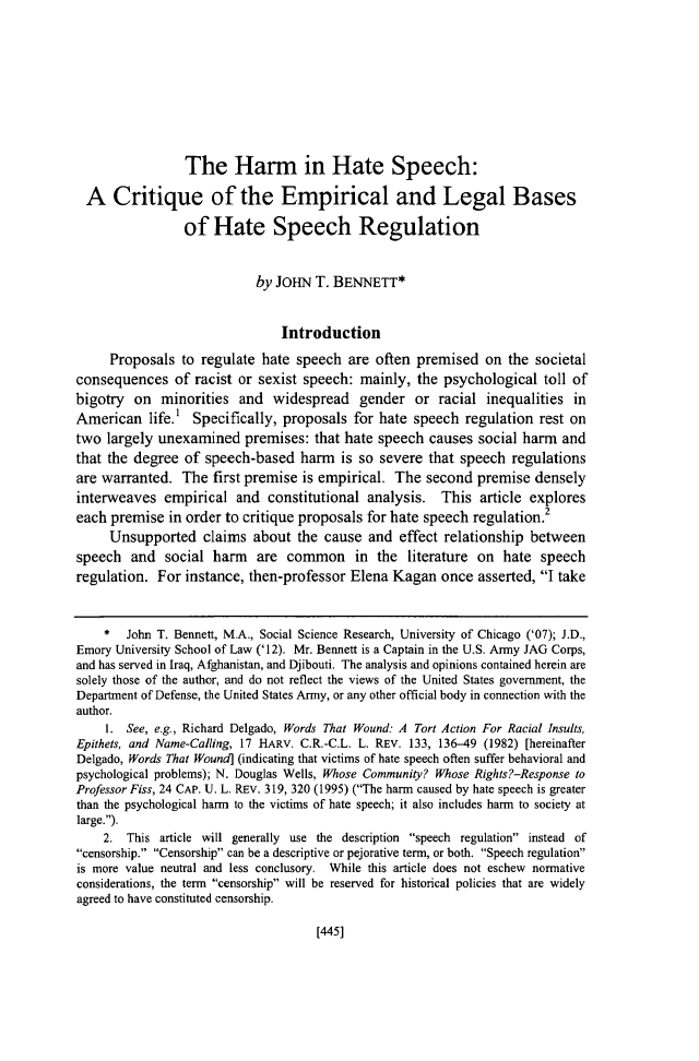 handle is hein.journals/hascq43 and id is 491 raw text is: 










                 The Harm in Hate Speech:

  A Critique of the Empirical and Legal Bases

                 of Hate Speech Regulation


                            by JOHN T. BENNETT*


                                Introduction

     Proposals to regulate hate speech are often premised on the societal
consequences of racist or sexist speech: mainly, the psychological toll of
bigotry on minorities and widespread gender or racial inequalities in
American life.' Specifically, proposals for hate speech regulation rest on
two largely unexamined premises: that hate speech causes social harm and
that the degree of speech-based harm is so severe that speech regulations
are warranted. The first premise is empirical. The second premise densely
interweaves empirical and constitutional analysis. This article explores
each premise in order to critique proposals for hate speech regulation.2
     Unsupported claims about the cause and effect relationship between
speech and social harm are common in the literature on hate speech
regulation. For instance, then-professor Elena Kagan once asserted, I take


    *   John T. Bennett, M.A., Social Science Research, University of Chicago ('07); J.D.,
Emory University School of Law ('12). Mr. Bennett is a Captain in the U.S. Army JAG Corps,
and has served in Iraq, Afghanistan, and Djibouti. The analysis and opinions contained herein are
solely those of the author, and do not reflect the views of the United States government, the
Department of Defense, the United States Army, or any other official body in connection with the
author.
     1. See, e.g., Richard Delgado, Words That Wound: A Tort Action For Racial Insults,
Epithets, and Name-Calling, 17 HARV. C.R.-C.L. L. REV. 133, 136-49 (1982) [hereinafter
Delgado, Words That Wound] (indicating that victims of hate speech often suffer behavioral and
psychological problems); N. Douglas Wells, Whose Community? Whose Rights?-Response to
Professor Fiss, 24 CAP. U. L. REV. 319, 320 (1995) (The harm caused by hate speech is greater
than the psychological harm to the victims of hate speech; it also includes harm to society at
large.).
    2. This article will generally use the description speech regulation instead of
censorship. Censorship can be a descriptive or pejorative term, or both. Speech regulation
is more value neutral and less conclusory. While this article does not eschew normative
considerations, the term censorship will be reserved for historical policies that are widely
agreed to have constituted censorship.


[445]


