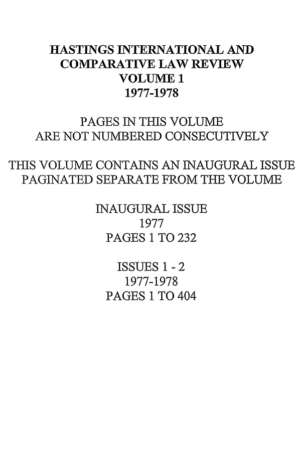 handle is hein.journals/hasint1 and id is 1 raw text is: HASTINGS INTERNATIONAL AND
COMPARATIVE LAW REVIEW
VOLUME 1
1977-1978
PAGES IN THIS VOLUME
ARE NOT NUMBERED CONSECUTIVELY
THIS VOLUME CONTAINS AN INAUGURAL ISSUE
PAGINATED SEPARATE FROM THE VOLUME
INAUGURAL ISSUE
1977
PAGES 1 TO 232
ISSUES 1 - 2
1977-1978
PAGES 1 TO 404


