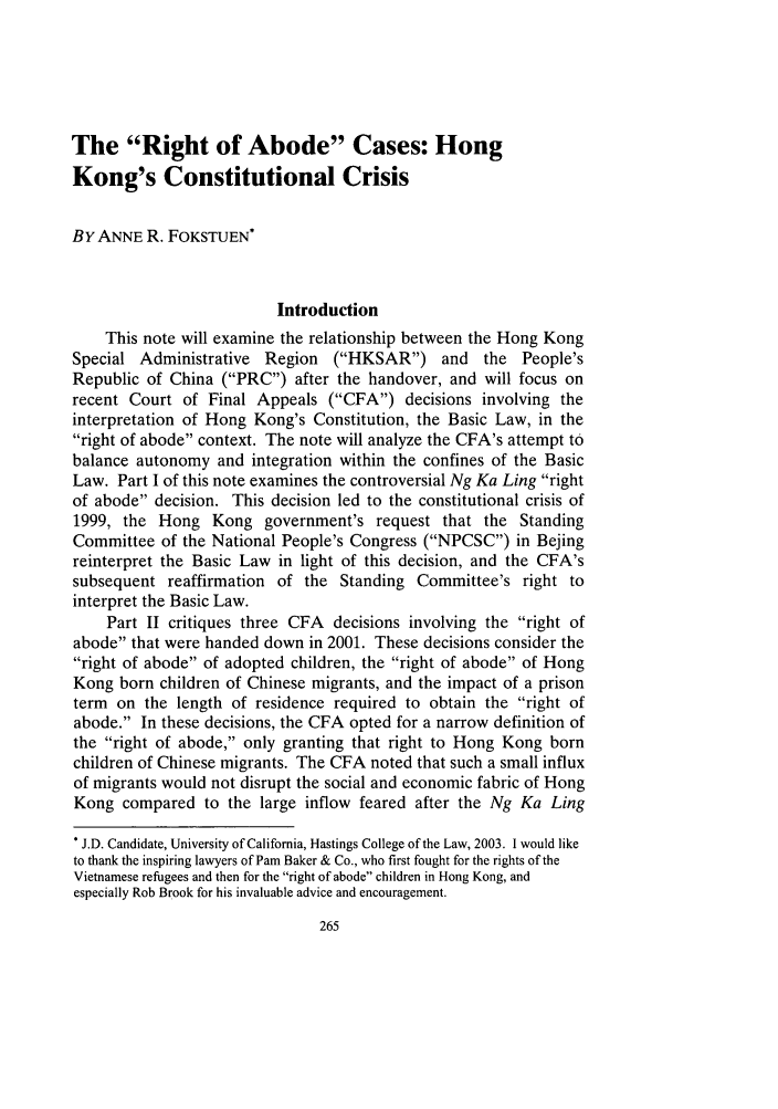 handle is hein.journals/hasint26 and id is 279 raw text is: The Right of Abode Cases: Hong
Kong's Constitutional Crisis
BY ANNE R. FOKSTUEN*
Introduction
This note will examine the relationship between the Hong Kong
Special Administrative Region (HKSAR) and the People's
Republic of China (PRC) after the handover, and will focus on
recent Court of Final Appeals (CFA) decisions involving the
interpretation of Hong Kong's Constitution, the Basic Law, in the
right of abode context. The note will analyze the CFA's attempt to
balance autonomy and integration within the confines of the Basic
Law. Part I of this note examines the controversial Ng Ka Ling right
of abode decision. This decision led to the constitutional crisis of
1999, the Hong Kong government's request that the Standing
Committee of the National People's Congress (NPCSC) in Bejing
reinterpret the Basic Law in light of this decision, and the CFA's
subsequent reaffirmation of the Standing Committee's right to
interpret the Basic Law.
Part II critiques three CFA decisions involving the right of
abode that were handed down in 2001. These decisions consider the
right of abode of adopted children, the right of abode of Hong
Kong born children of Chinese migrants, and the impact of a prison
term on the length of residence required to obtain the right of
abode. In these decisions, the CFA opted for a narrow definition of
the right of abode, only granting that right to Hong Kong born
children of Chinese migrants. The CFA noted that such a small influx
of migrants would not disrupt the social and economic fabric of Hong
Kong compared to the large inflow feared after the Ng Ka Ling
* J.D. Candidate, University of California, Hastings College of the Law, 2003. I would like
to thank the inspiring lawyers of Pam Baker & Co., who first fought for the rights of the
Vietnamese refugees and then for the right of abode children in Hong Kong, and
especially Rob Brook for his invaluable advice and encouragement.


