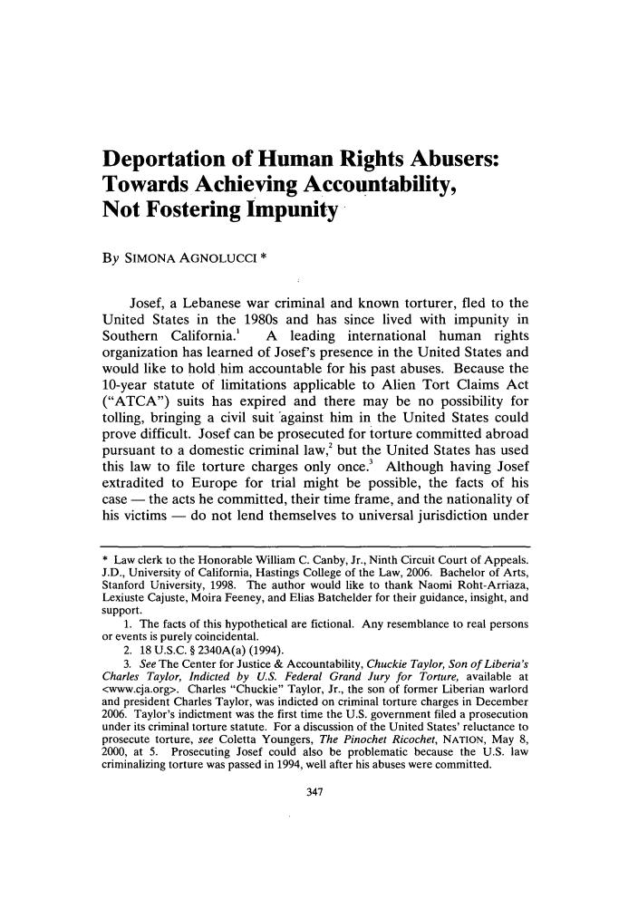 handle is hein.journals/hasint30 and id is 359 raw text is: Deportation of Human Rights Abusers:
Towards Achieving Accountability,
Not Fostering Impunity
By SIMONA AGNOLUCCI *
Josef, a Lebanese war criminal and known torturer, fled to the
United States in the 1980s and has since lived with impunity in
Southern   California.'    A   leading   international human     rights
organization has learned of Josef's presence in the United States and
would like to hold him accountable for his past abuses. Because the
10-year statute of limitations applicable to Alien Tort Claims Act
(ATCA) suits has expired and there may be no possibility for
tolling, bringing a civil suit against him in the United States could
prove difficult. Josef can be prosecuted for torture committed abroad
pursuant to a domestic criminal law,2 but the United States has used
this law to file torture charges only once.3 Although having Josef
extradited to Europe for trial might be possible, the facts of his
case - the acts he committed, their time frame, and the nationality of
his victims - do not lend themselves to universal jurisdiction under
* Law clerk to the Honorable William C. Canby, Jr., Ninth Circuit Court of Appeals.
J.D., University of California, Hastings College of the Law, 2006. Bachelor of Arts,
Stanford University, 1998. The author would like to thank Naomi Roht-Arriaza,
Lexiuste Cajuste, Moira Feeney, and Elias Batchelder for their guidance, insight, and
support.
1. The facts of this hypothetical are fictional. Any resemblance to real persons
or events is purely coincidental.
2. 18 U.S.C. § 2340A(a) (1994).
3. See The Center for Justice & Accountability, Chuckie Taylor, Son of Liberia's
Charles Taylor, Indicted by U.S. Federal Grand Jury for Torture, available at
<www.cja.org>. Charles Chuckie Taylor, Jr., the son of former Liberian warlord
and president Charles Taylor, was indicted on criminal torture charges in December
2006. Taylor's indictment was the first time the U.S. government filed a prosecution
under its criminal torture statute. For a discussion of the United States' reluctance to
prosecute torture, see Coletta Youngers, The Pinochet Ricochet, NATION, May 8,
2000, at 5. Prosecuting Josef could also be problematic because the U.S. law
criminalizing torture was passed in 1994, well after his abuses were committed.


