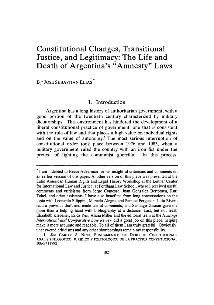handle is hein.journals/hasint31 and id is 603 raw text is: Constitutional Changes, Transitional
Justice, and Legitimacy: The Life and
Death of Argentina's Amnesty Laws
By JOSE SEBASTIAN ELIAS
I. Introduction
Argentina has a long history of authoritarian government, with a
good portion of the twentieth century characterized by military
dictatorships. This environment has hindered the development of a
liberal constitutional practice of government, one that is consistent
with the rule of law and that places a high value on individual rights
and on the value of autonomy.1 The most serious interruption of
constitutional order took place between 1976 and 1983, when a
military government ruled the country with an iron fist under the
pretext of fighting the communist guerrilla.      In this process,
* I am indebted to Bruce Ackerman for his insightful criticisms and comments on
an earlier version of this paper. Another version of this piece was presented at the
Latin American Human Rights and Legal Theory Workshop at the Leitner Center
for International Law and Justice, at Fordham Law School, where I received useful
comments and criticisms from Jorge Contesse, Juan Gonzalez Bertomeu, Ruti
Teitel, and other assistants. I have also benefited from long conversations on the
topic with Leonardo Filippini, Marcelo Alegre, and Samuel Ferguson. Julio Rivera
read a previous draft and made useful comments, and Santiago Gascon gave me
more than a helping hand with bibliography at a distance. Last, but not least,
Elizabeth Klebaner, Erica Yen, Alicia Miller and the editorial team at the Hastings
International and Comparative Law Review did a great job on this piece, helping
make it more accurate and readable. To all of them I am truly grateful. Obviously,
unanswered criticisms and any other shortcomings remain my responsibility.
1. See CARLOS S. NINO, FUNDAMENTOS DE DERECHO CONSITUCIONAL:
ANALISIS FILOSOFICO, JURIDICO Y POLITOLOGICO DE LA PRACrICA CONSTITUCIONAL
106-57 (1992).


