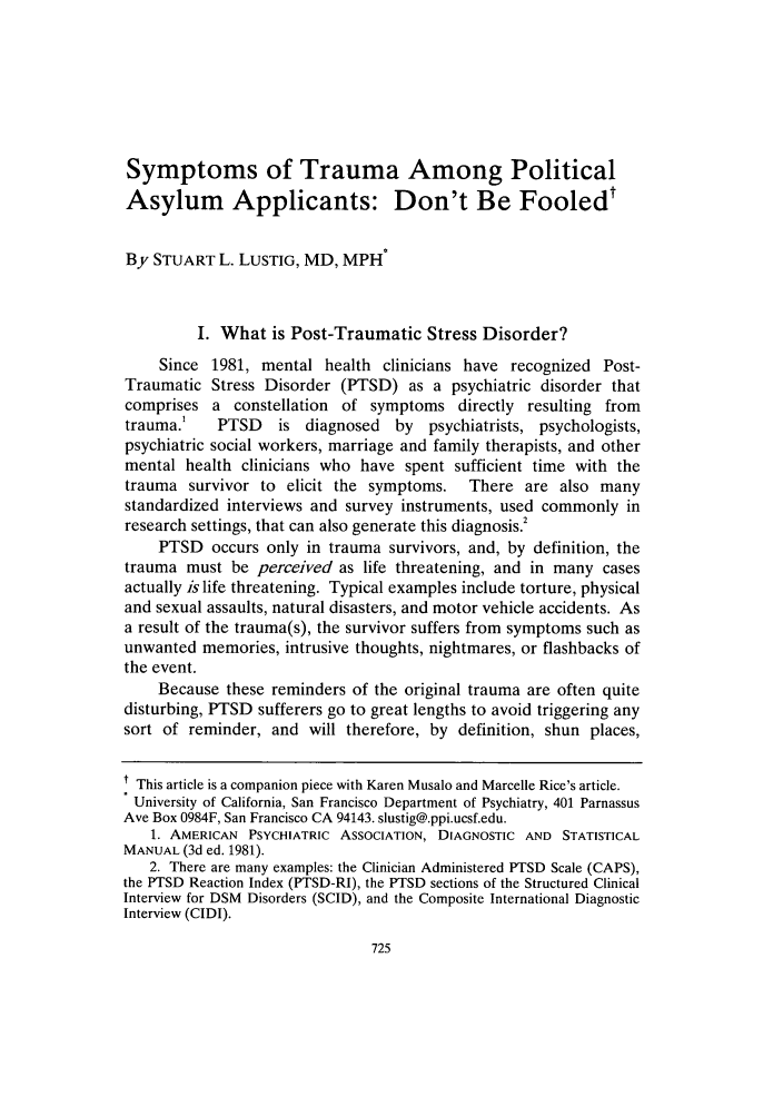 handle is hein.journals/hasint31 and id is 741 raw text is: Symptoms of Trauma Among Political
Asylum Applicants: Don't Be Fooledt
By STUART L. LUSTIG, MD, MPH
I. What is Post-Traumatic Stress Disorder?
Since 1981, mental health clinicians have recognized Post-
Traumatic Stress Disorder (PTSD) as a psychiatric disorder that
comprises a constellation of symptoms directly resulting from
trauma.'   PTSD    is diagnosed   by psychiatrists, psychologists,
psychiatric social workers, marriage and family therapists, and other
mental health clinicians who have spent sufficient time with the
trauma survivor to elicit the symptoms.    There are also many
standardized interviews and survey instruments, used commonly in
research settings, that can also generate this diagnosis.2
PTSD occurs only in trauma survivors, and, by definition, the
trauma must be perceived as life threatening, and in many cases
actually is life threatening. Typical examples include torture, physical
and sexual assaults, natural disasters, and motor vehicle accidents. As
a result of the trauma(s), the survivor suffers from symptoms such as
unwanted memories, intrusive thoughts, nightmares, or flashbacks of
the event.
Because these reminders of the original trauma are often quite
disturbing, PTSD sufferers go to great lengths to avoid triggering any
sort of reminder, and will therefore, by definition, shun places,
t This article is a companion piece with Karen Musalo and Marcelle Rice's article.
University of California, San Francisco Department of Psychiatry, 401 Parnassus
Ave Box 0984F, San Francisco CA 94143. slustig@.ppi.ucsf.edu.
1. AMERICAN PSYCHIATRIC ASSOCIATION, DIAGNOSTIC AND STATISTICAL
MANUAL (3d ed. 1981).
2. There are many examples: the Clinician Administered PTSD Scale (CAPS),
the PTSD Reaction Index (PTSD-RI), the PTSD sections of the Structured Clinical
Interview for DSM Disorders (SCID), and the Composite International Diagnostic
Interview (CIDI).


