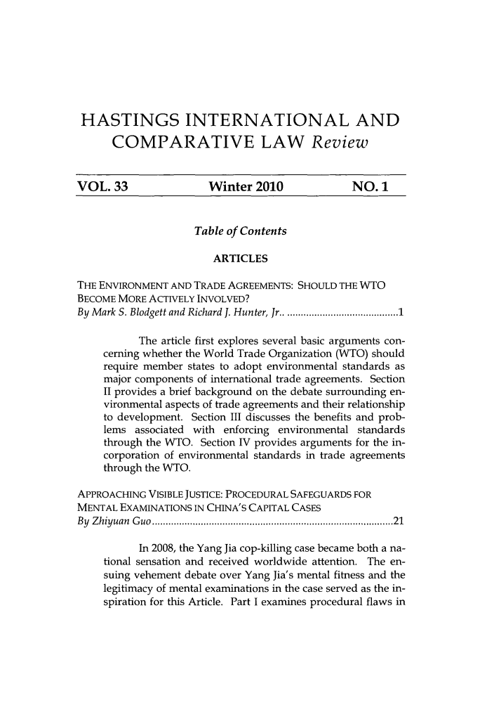 handle is hein.journals/hasint33 and id is 1 raw text is: HASTINGS INTERNATIONAL AND
COMPARATIVE LAW Review
VOL. 33                 Winter 2010               NO. 1
Table of Contents
ARTICLES
THE ENVIRONMENT AND TRADE AGREEMENTS: SHOULD THE WTO
BECOME MORE ACTIVELY INVOLVED?
By Mark S. Blodgett and Richard J. Hunter, Jr ........................... 1
The article first explores several basic arguments con-
cerning whether the World Trade Organization (WTO) should
require member states to adopt environmental standards as
major components of international trade agreements. Section
II provides a brief background on the debate surrounding en-
vironmental aspects of trade agreements and their relationship
to development. Section III discusses the benefits and prob-
lems associated with enforcing environmental standards
through the WTO. Section IV provides arguments for the in-
corporation of environmental standards in trade agreements
through the WTO.
APPROACHING VISIBLE JUSTICE: PROCEDURAL SAFEGUARDS FOR
MENTAL EXAMINATIONS IN CHINA'S CAPITAL CASES
By  Z hiyuan  G uo  ....................................................................................  21
In 2008, the Yang Jia cop-killing case became both a na-
tional sensation and received worldwide attention. The en-
suing vehement debate over Yang Jia's mental fitness and the
legitimacy of mental examinations in the case served as the in-
spiration for this Article. Part I examines procedural flaws in


