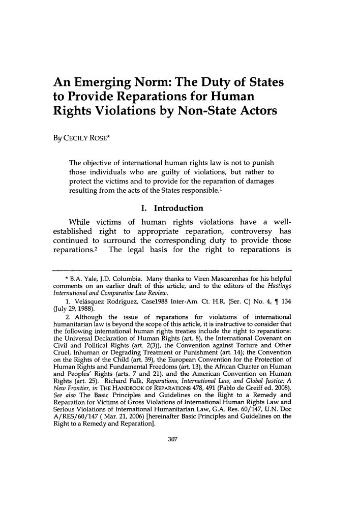 handle is hein.journals/hasint33 and id is 319 raw text is: An Emerging Norm: The Duty of States
to Provide Reparations for Human
Rights Violations by Non-State Actors
By CECILY ROSE*
The objective of international human rights law is not to punish
those individuals who are guilty of violations, but rather to
protect the victims and to provide for the reparation of damages
resulting from the acts of the States responsible.1
I. Introduction
While victims of human rights violations have a well-
established  right to   appropriate   reparation, controversy    has
continued to surround the corresponding duty to provide those
reparations.2   The legal basis for the right to reparations is
* B.A. Yale, J.D. Columbia. Many thanks to Viren Mascarenhas for his helpful
comments on an earlier draft of this article, and to the editors of the Hastings
International and Comparative Law Review.
1. Velisquez Rodriguez, Case1988 Inter-Am. Ct. H.R. (Ser. C) No. 4,   134
(July 29,1988).
2. Although the issue of reparations for violations of international
humanitarian law is beyond the scope of this article, it is instructive to consider that
the following international human rights treaties include the right to reparations:
the Universal Declaration of Human Rights (art. 8), the International Covenant on
Civil and Political Rights (art. 2(3)), the Convention against Torture and Other
Cruel, Inhuman or Degrading Treatment or Punishment (art. 14); the Convention
on the Rights of the Child (art. 39), the European Convention for the Protection of
Human Rights and Fundamental Freedoms (art. 13), the African Charter on Human
and Peoples' Rights (arts. 7 and 21), and the American Convention on Human
Rights (art. 25). Richard Falk, Reparations, International Law, and Global Justice: A
New Frontier, in THE HANDBOOK OF REPARATIONS 478, 491 (Pablo de Greiff ed. 2008).
See also The Basic Principles and Guidelines on the Right to a Remedy and
Reparation for Victims of Gross Violations of International Human Rights Law and
Serious Violations of International Humanitarian Law, G.A. Res. 60/147, U.N. Doc
A/RES/60/147 ( Mar. 21, 2006) [hereinafter Basic Principles and Guidelines on the
Right to a Remedy and Reparation].


