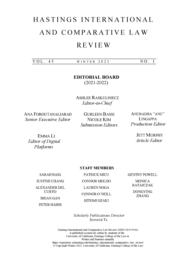 handle is hein.journals/hasint45 and id is 1 raw text is: 



HASTINGS INTERNATIONAL


   AND COMPARATIVE LAW


                     REVIEW



VOL. 45  WINTER 2021  NO. 1


ANA  FOROUTANALIABAD
Senior Executive Editor


EDITORIAL BOARD
     (2021-2022)



 ASHLEE  RASKULINECZ
    Editor-in-Chief


    GURLEEN   BASSI
      NICOLE  KIM
   Submission Editors


ANURADHA   ANU
    LINGAPPA
Production Editor


     EMMA  LI
Editor of Digital
   Platforms


JETT MURPHY
Article Editor


  SARAH BAIG
JUSTINE CHANG
ALEXANDER  DEL
    CURTO
  BRIAN GAN
  PETER HABIB


STAFF MEMBERS
  PATRICK MICU
  CONNOR MOLDO
  LAUREN NOGA
  CONNOR O'NEILL


GENTRY POWELL
    MONICA
  RATAJCZAK
  DONGYING
    ZHANG


HITOMI OZAKI


          Scholarly Publications Director
                  JENNIFER TA

   Hastings International and Comparative Law Review (ISSN 0149 9246)
        is published exclusively online by students of the
        University of California, Hastings College of the Law in
              Winter and Summer annually
https://repository.uchastings.edu/hastingsinternationalcomparativelaw_review/
© Copyright Winter 2021, University of California, Hastings College of the Law.


