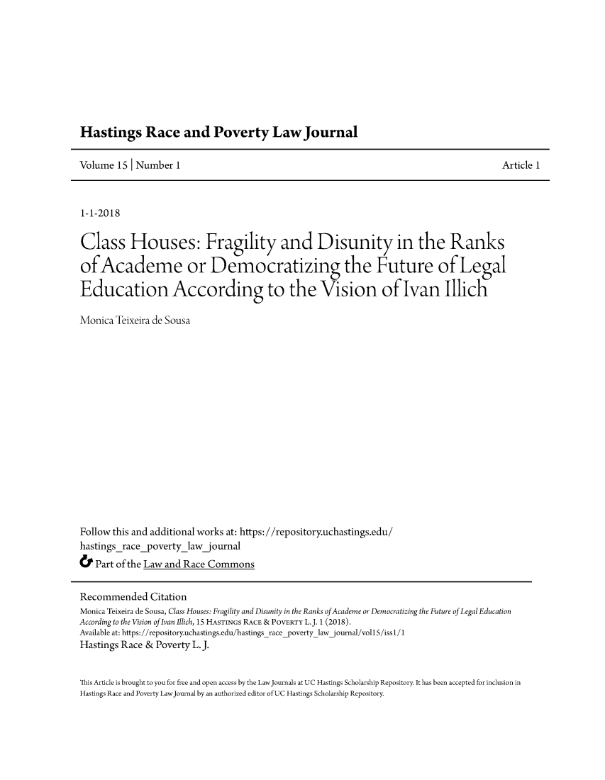 handle is hein.journals/hasrapo15 and id is 1 raw text is: 









Hastings Race and Poverty Law Journal


Volume 15 I Number 1


Article 1


1-1-2018

Class Houses: Fragility and Disunity in the Ranks

ofAcademe or Democratizing the Future of Legal

Education According to the Vision of Ivan Illich


Monica Teixeira de Sousa
















Follow this and additional works at: https: //repository.uchastings.edu/
hastingsrace_povertylaw_journal
& Part of the Law and Race Commons


Recommended Citation
Monica Teixeira de Sousa, Class Houses: Fragility and Disunity in the Ranks ofAcademe or Democratizing the Future of Legal Education
According to the Vision of Ivan Illich, 15 HASTINGS RACE & POVERTY L.J. 1 (2018).
Available at: https://repository.uchastings.edu/hastingsrace_povertylawjournal/voll5/issl/1
Hastings Race & Poverty L. J.


This Article is brought to you for free and open access by the LawJournals at UC Hastings Scholarship Repository. It has been accepted for inclusion in
Hastings Race and Poverty LawJournal by an authorized editor of UC Hastings Scholarship Repository.


