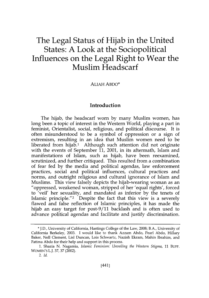 handle is hein.journals/hasrapo5 and id is 449 raw text is: 





  The Legal Status of Hijab in the United
      States: A Look at the Sociopolitical
Influences on the Legal Right to Wear the
                  Muslim Headscarf


                         ALIAH ABDO*



                         Introduction

    The hijab, the headscarf worn by many Muslim women, has
long been a topic of interest in the Western World, playing a part in
feminist, Orientalist, social, religious, and political discourse. It is
often misunderstood to be a symbol of oppression or a sign of
extremism, resulting in an idea that Muslim women need to be
liberated from hijab.1 Although such attention did not originate
with the events of September 11, 2001, in its aftermath, Islam and
manifestations of Islam, such as hijab, have been reexamined,
scrutinized, and further critiqued. This resulted from a combination
of fear fed by the media and political agendas, law enforcement
practices, social and political influences, cultural practices and
norms, and outright religious and cultural ignorance of Islam and
Muslims. This view falsely depicts the hijab-wearing woman as an
oppressed, weakened woman, stripped of her 'equal rights', forced
to 'veil' her sexuality, and mandated as inferior by the tenets of
Islamic principle.2 Despite the fact that this view is a severely
flawed and false reflection of Islamic principles, it has made the
hijab an easy target for post-9/11 backlash and is often used to
advance political agendas and facilitate and justify discrimination.

   * J.D., University of California, Hastings College of the Law, 2008; B.A., University of
California Berkeley, 2003. I would like to thank Azzam Abdo, Pearl Abdo, Hillary
Baker, Nell Clement, Lisl Duncan, Lois Schwartz, Nazish Ekram, Mahin Ibrahim, and
Fatima Abdo for their help and support in this process.
   1. Shazia N. Nagamia, Islamic Feminism: Unveiling the Western Stigma, 11 BuFF.
WOMEN'S L.J. 37, 37 (2002).
   2. Id.


[441]


