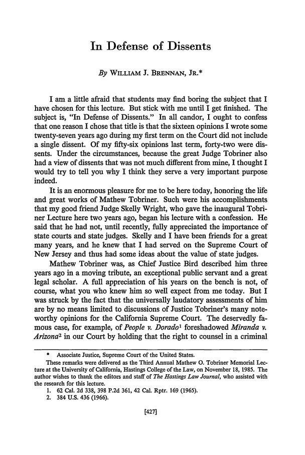 handle is hein.journals/hastlj37 and id is 445 raw text is: In Defense of Dissents

By WILLIAM J. BRENNAN, JR.*
I am a little afraid that students may find boring the subject that I
have chosen for this lecture. But stick with me until I get finished. The
subject is, In Defense of Dissents. In all candor, I ought to confess
that one reason I chose that title is that the sixteen opinions I wrote some
twenty-seven years ago during my first term on the Court did not include
a single dissent. Of my fifty-six opinions last term, forty-two were dis-
sents. Under the circumstances, because the great Judge Tobriner also
had a view of dissents that was not much different from mine, I thought I
would try to tell you why I think they serve a very important purpose
indeed.
It is an enormous pleasure for me to be here today, honoring the life
and great works of Mathew Tobriner. Such were his accomplishments
that my good friend Judge Skelly Wright, who gave the inaugural Tobri-
ner Lecture here two years ago, began his lecture with a confession. He
said that he had not, until recently, fully appreciated the importance of
state courts and state judges. Skelly and I have been friends for a great
many years, and he knew that I had served on the Supreme Court of
New Jersey and thus had some ideas about the value of state judges.
Mathew Tobriner was, as Chief Justice Bird described him three
years ago in a moving tribute, an exceptional public servant and a great
legal scholar. A full appreciation of his years on the bench is not, of
course, what you who knew him so well expect from me today. But I
was struck by the fact that the universally laudatory assessments of him
are by no means limited to discussions of Justice Tobriner's many note-
worthy opinions for the California Supreme Court. The deservedly fa-
mous case, for example, of People v. Dorado1 foreshadowed Miranda v.
Arizona2 in our Court by holding that the right to counsel in a criminal
* Associate Justice, Supreme Court of the United States.
These remarks were delivered as the Third Annual Mathew 0. Tobriner Memorial Lec-
ture at the University of California, Hastings College of the Law, on November 18, 1985. The
author wishes to thank the editors and staff of The Hastings Law Journal, who assisted with
the research for this lecture.
1. 62 Cal. 2d 338, 398 P.2d 361, 42 Cal. Rptr. 169 (1965).
2. 384 U.S. 436 (1966).

[427]



