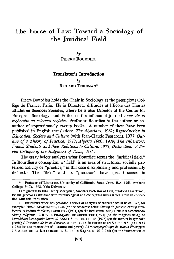 handle is hein.journals/hastlj38 and id is 825 raw text is: The Force of Law: Toward a Sociology of
the Juridical Field
by
PIERRE BOURDIEU
Translator's Introduction
by
RICHARD TERDIMAN*
Pierre Bourdieu holds the Chair in Sociology at the prestigious Col-
lge de France, Paris. He is Directeur d'Etudes at l'Ecole des Hautes
Etudes en Sciences Sociales, where he is also Director of the Center for
European Sociology, and Editor of the influential journal Actes de la
reqherche en sciences soqiales. Professor Bourdieu is the author or co-
author of approximately twenty books. A number of these have been
published in English translation: The Algerians, 1962; Reproduction in
Education, Society and Culture (with Jean-Claude Passeron), 1977; Out-
line of a Theory of Practice, 1977; Algeria 1960, 1979; The Inheritors:
French Students and their Relations to Culture, 1979; Distinction: A So-
cial Critique of the Judgment of Taste, 1984.
The essay below analyzes what Bourdieu terms the juridical field.
In Bourdieu's conception, a field is an area of structured, socially pat-
terned activity or practice, in this case disciplinarily and professionally
defined.1 The field and its practices have special senses in
* Professor of Literature, University of California, Santa Cruz. B.A. 1963, Amherst
College; Ph.D. 1968, Yale University.
I am grateful to John Henry Merryman, Sweitzer Professor of Law, Stanford Law School,
for his generous assistance with terminological and conceptual issues which arose in connec-
tion with this translation.
1. Bourdieu's work has provided a series of analyses of different social fields. See, for
example: HoMo ACADEMICUS, 1984 (on the academic field); Champ du pouvoir, champ intel-
lectuel, et habitus de classe, I SCOLIE 7 (1971) (on the intellectual field); Genise et structure du
champ religieux, 12 REVUE FRANgAISE DE SOCIOLOGIE (1971) (on the religious field); Le
Marchddes biens symboliques, 22 ANNEE SOCIOLOGIQUE 49 (1973) (on the market in symbolic
goods); L'Invention de la vie d'artiste, ACTES DE LA RECHERCHE EN SCIENCES SOgIALES 67
(1975) (on the intersection of literature and power); L'Ontologiepolitique de Martin Heidegger,
5-6 AcrEs DE LA RECHERCHE EN SCIENCES SOgIALES 109 (1975) (on the intersection of

[805]


