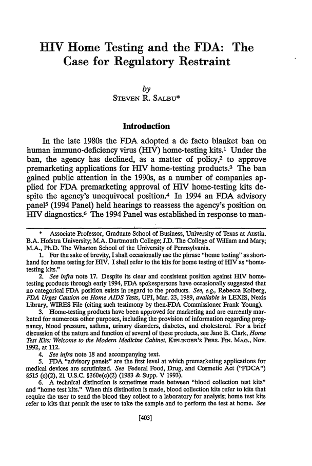 handle is hein.journals/hastlj46 and id is 445 raw text is: HIV Home Testing and the FDA: The
Case for Regulatory Restraint
by
STEVEN R. SALBU*
Introduction
In the late 1980s the FDA adopted a de facto blanket ban on
human immuno-deficiency virus (HIV) home-testing kits.1 Under the
ban, the agency has declined, as a matter of policy,2 to approve
premarketing applications for HIV home-testing products.3 The ban
gained public attention in the 1990s, as a number of companies ap-
plied for FDA premarketing approval of HIV home-testing kits de-
spite the agency's unequivocal position.4 In 1994 an FDA advisory
panel5 (1994 Panel) held hearings to reassess the agency's position on
IV diagnostics.6 The 1994 Panel was established in response to man-
* Associate Professor, Graduate School of Business, University of Texas at Austin.
B.A. Hofstra University; M.A. Dartmouth College; J.D. The College of William and Mary;
M.A., Ph.D. The Wharton School of the University of Pennsylvania.
1. For the sake of brevity, I shall occasionally use the phrase home testing as short-
hand for home testing for HIV. I shall refer to the kits for home testing of HIV as home-
testing kits.
2. See infra note 17. Despite its clear and consistent position against HIV home-
testing products through early 1994, FDA spokespersons have occasionally suggested that
no categorical FDA position exists in regard to the products. See, ag., Rebecca Kolberg,
FDA Urges Caution on Home AIDS Tests, UPI, Mar. 23, 1989, available in LEXIS, Nexis
Library, WIRES File (citing such testimony by then-FDA Commissioner Frank Young).
3. Home-testing products have been approved for marketing and are currently mar-
keted for numerous other purposes, including the provision of information regarding preg-
nancy, blood pressure, asthma, urinary disorders, diabetes, and cholesterol. For a brief
discussion of the nature and function of several of these products, see Jane B. Clark, Home
Test Kits: Welcome to the Modem Medicine Cabinet, KIPLINGER'S PERS. FIN. MAG., Nov.
1992, at 112.
4. See infra note 18 and accompanying text.
5. FDA advisory panels are the first level at which premarketing applications for
medical devices are scrutinized. See Federal Food, Drug, and Cosmetic Act (FDCA)
§515 (c)(2), 21 U.S.C. §360e(c)(2) (1983 & Supp. V 1993).
6. A technical distinction is sometimes made between blood collection test kits
and home test kits. When this distinction is made, blood collection kits refer to kits that
require the user to send the blood they collect to a laboratory for analysis; home test kits
refer to kits that permit the user to take the sample and to perform the test at home. See

[4031


