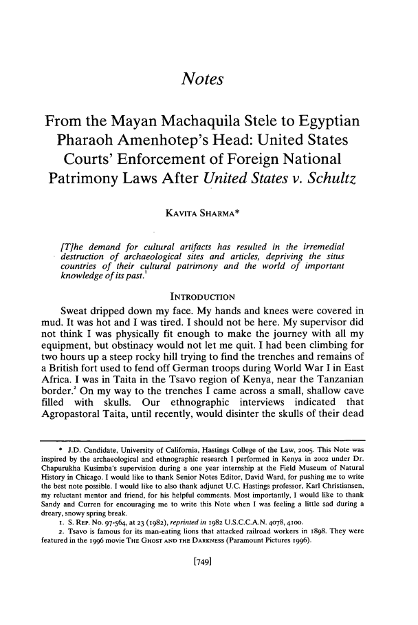 handle is hein.journals/hastlj56 and id is 779 raw text is: Notes
From the Mayan Machaquila Stele to Egyptian
Pharaoh Amenhotep's Head: United States
Courts' Enforcement of Foreign National
Patrimony Laws After United States v. Schultz
KAVITA SHARMA*
[T]he demand for cultural artifacts has resulted in the irremedial
destruction of archaeological sites and articles, depriving the situs
countries of their cultural patrimony and the world of important
knowledge of its past.'
INTRODUCTION
Sweat dripped down my face. My hands and knees were covered in
mud. It was hot and I was tired. I should not be here. My supervisor did
not think I was physically fit enough to make the journey with all my
equipment, but obstinacy would not let me quit. I had been climbing for
two hours up a steep rocky hill trying to find the trenches and remains of
a British fort used to fend off German troops during World War I in East
Africa. I was in Taita in the Tsavo region of Kenya, near the Tanzanian
border.' On my way to the trenches I came across a small, shallow cave
filled  with    skulls.  Our     ethnographic     interviews    indicated    that
Agropastoral Taita, until recently, would disinter the skulls of their dead
* J.D. Candidate, University of California, Hastings College of the Law, 2005. This Note was
inspired by the archaeological and ethnographic research I performed in Kenya in 2002 under Dr.
Chapurukha Kusimba's supervision during a one year internship at the Field Museum of Natural
History in Chicago. I would like to thank Senior Notes Editor, David Ward, for pushing me to write
the best note possible. I would like to also thank adjunct U.C. Hastings professor, Karl Christiansen,
my reluctant mentor and friend, for his helpful comments. Most importantly, I would like to thank
Sandy and Curren for encouraging me to write this Note when I was feeling a little sad during a
dreary, snowy spring break.
i. S. REP. No. 97-564, at 23 (1982), reprinted in 1982 U.S.C.C.A.N. 4078,4100.
2. Tsavo is famous for its man-eating lions that attacked railroad workers in 1898. They were
featured in the 1996 movie THE GHOST AND THE DARKNESS (Paramount Pictures 1996).

[749]


