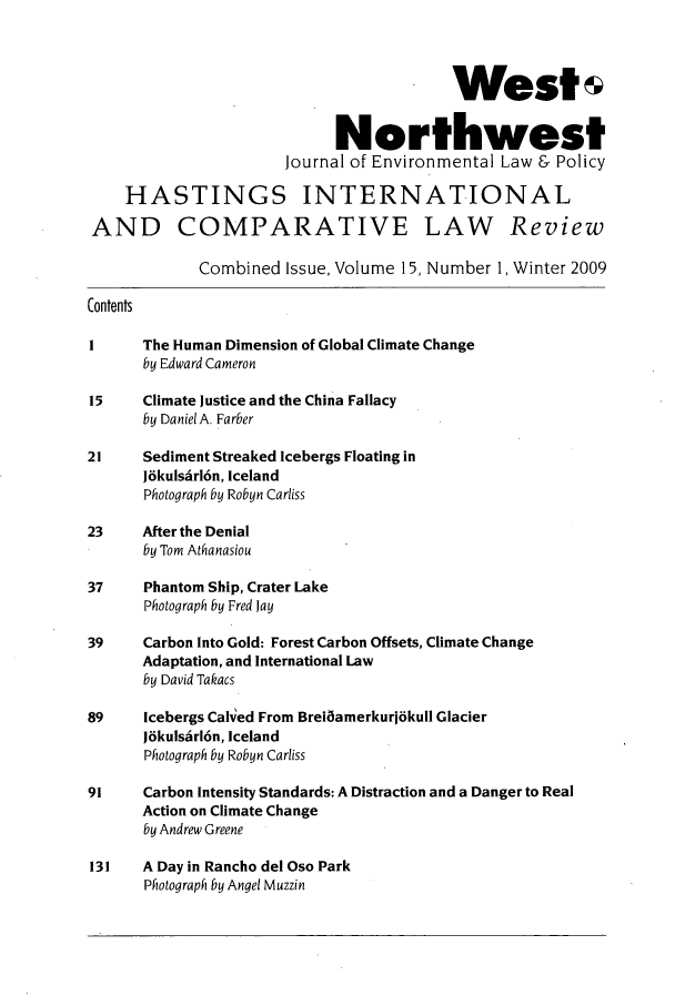 handle is hein.journals/haswnw15 and id is 1 raw text is: West
Northwest
Journal of Environmental Law & Policy
HASTINGS INTERNATIONAL
AND COMPARATIVE LAW Review
Combined Issue, Volume 15, Number 1, Winter 2009
Contents
I     The Human Dimension of Global Climate Change
by Edward Cameron
15     Climate Justice and the China Fallacy
by Daniel A. Farber
21     Sediment Streaked Icebergs Floating in
Jdkulsirl6n, Iceland
Photograph by Robyn Carliss
23     After the Denial
by Tom Athanasiou
37     Phantom Ship, Crater Lake
Photograph by Fred Jay
39     Carbon Into Gold: Forest Carbon Offsets, Climate Change
Adaptation, and International Law
by David Takacs
89    Icebergs Calved From Breilamerkurjokull Glacier
JokulsArl6n, Iceland
Photograph by Robyn Carliss
91     Carbon Intensity Standards: A Distraction and a Danger to Real
Action on Climate Change
by Andrew Greene
131   A Day in Rancho del Oso Park
Photograph by Angel Muzzin


