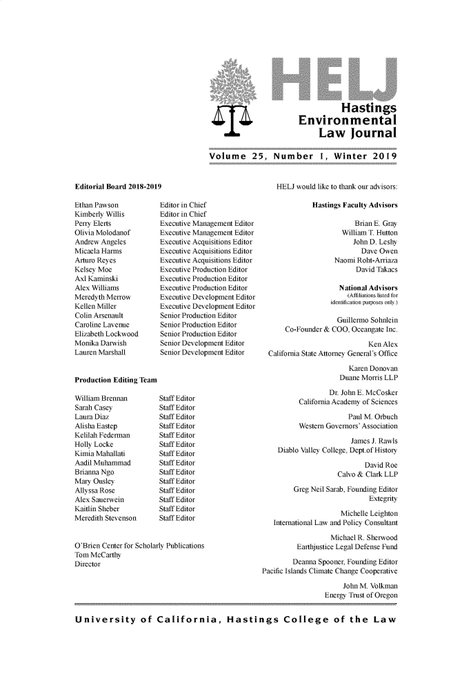 handle is hein.journals/haswnw25 and id is 1 raw text is: 












                                    Hastings
                         Environmental
                              Law Journal


Volume 25, Number 1, Winter 2019


Editorial Board 2018-2019


Ethan Pawson
Kimberly Willis
Perry Elerts
Olivia Molodanof
Andrew Angeles
Micaela Harms
Aturo Reyes
Kelsey Moe
Axl Kaminski
Alex Williams
Meredyth Merrow
Kellen Miller
Colin Arsenault
Caroline Lavenue
Elizabeth Lockwood
Monika Darwish
Lauren Marshall


Editor in Chief
Editor in Chief
Executive Management Editor
Executive Management Editor
Executive Acquisitions Editor
Executive Acquisitions Editor
Executive Acquisitions Editor
Executive Production Editor
Executive Production Editor
Executive Production Editor
Executive Development Editor
Executive Development Editor
Senior Production Editor
Senior Production Editor
Senior Production Editor
Senior Development Editor
Senior Development Editor


Production Editing Team


William Brennan
Sarah Casey
Laura Diaz
Alisha Eastep
Kelilah Federman
Holly Locke
Kimia Mahallati
Aadil Muhammad
Brianna Ngo
Mary Ousley
Allyssa Rose
Alex Sauerwein
Kaitlin Sheber
Meredith Stevenson


Staff Editor
Staff Editor
Staff Editor
Staff Editor
Staff Editor
Staff Editor
Staff Editor
Staff Editor
Staff Editor
Staff Editor
Staff Editor
Staff Editor
Staff Editor
Staff Editor


O'Brien Center for Scholarly Publications
Tom McCarthy
Director


    HELJ would like to thank our advisors:

              Hastings Faculty Advisors

                          Brian E. Gray
                      William T. Hutton
                         John D. Leshy
                           Dave Owen
                    Naomi Roht-Arriaza
                          David Takacs

                     National Advisors
                        (Affiliations listed for
                   identification purposes only.)

                     Guillermo Sohnlein
      Co-Founder & COO, Oceangate Inc.

                             Ken Alex
  California State Attorney General's Office

                        Karen Donovan
                     Duane Morris LLP

                   Dr. John E. McCosker
          California Academy of Sciences

                        Paul M. Orbuch
          Western Governors' Association

                         James J. Rawls
    Diablo Valley College, Dept.ofHistory

                            David Roe
                     Calvo & Clark LLP

         Greg Neil Sarab, Founding Editor
                              Extegrity

                      Michelle Leighton
   International Law and Policy Consultant

                   Michael R. Sherwood
          Earthjustice Legal Defense Fund

        Deanna Spooner, Founding Editor
Pacific Islands Climate Change Cooperative

                      John M. Volkman
                 Energy Trust of Oregon


University of California, Hastings College of the Law


