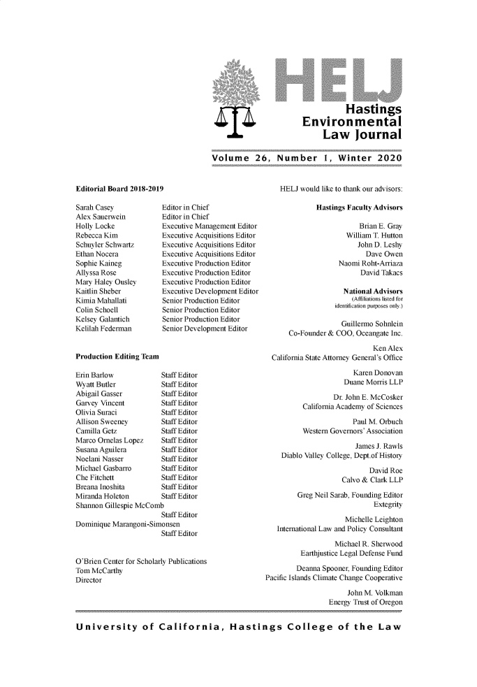 handle is hein.journals/haswnw26 and id is 1 raw text is: 












                                    Hastings
                         Environmental
                              Law Journal


Volume 26, Number 1, Winter 2020


Editorial Board 2018-2019


Sarah Casey
Alex Sauerwein
Holly Locke
Rebecca Kim
Schuyler Schwartz
Ethan Nocera
Sophie Kaineg
Allyssa Rose
Mary Haley Ousley
Kaitlin Sheber
Kimia Mahallati
Colin Schoell
Kelsey Galantich
Kelilah Federman


Editor in Chief
Editor in Chief
Executive Management Editor
Executive Acquisitions Editor
Executive Acquisitions Editor
Executive Acquisitions Editor
Executive Production Editor
Executive Production Editor
Executive Production Editor
Executive Development Editor
Senior Production Editor
Senior Production Editor
Senior Production Editor
Senior Development Editor


Production Editing Team


Erin Barlow            Staff Editor
Wyatt Butler           Staff Editor
Abigail Gasser         Staff Editor
Garvey Vincent         Staff Editor
Olivia Suraci          Staff Editor
Allison Sweeney        Staff Editor
Camilla Getz           Staff Editor
Marco Ornelas Lopez    Staff Editor
Susana Aguilera        Staff Editor
Noelani Nasser         Staff Editor
Michael Gasbarro       Staff Editor
Che Fitchett           Staff Editor
Breana Inoshita        Staff Editor
Miranda Holeton        Staff Editor
Shannon Gillespie McComb
                       Staff Editor
Dominique Marangoni-Simonsen
                       Staff Editor


O'Brien Center for Scholarly Publications
Tom McCarthy
Director


    HELJ would like to thank our advisors:

              Hastings Faculty Advisors

                          Brian E. Gray
                      William T. Hutton
                         John D. Leshy
                           Dave Owen
                    Naomi Roht-Arriaza
                          David Takacs

                     National Advisors
                        (Affiliations listed for
                   identification purposes only.)

                     Guillermo Sohnlein
      Co-Founder & COO, Oceangate Inc.

                             Ken Alex
  California State Attorney General's Office

                        Karen Donovan
                     Duane Morris LLP

                   Dr. John E. McCosker
          California Academy of Sciences

                        Paul M. Orbuch
          Western Governors' Association

                         James J. Rawls
    Diablo Valley College, Dept.ofHistory

                            David Roe
                     Calvo & Clark LLP

         Greg Neil Sarab, Founding Editor
                              Extegrity

                      Michelle Leighton
   International Law and Policy Consultant

                   Michael R. Sherwood
          Earthjustice Legal Defense Fund

        Deanna Spooner, Founding Editor
Pacific Islands Climate Change Cooperative

                      John M. Volkman
                 Energy Trust of Oregon


University of California, Hastings College of the Law


