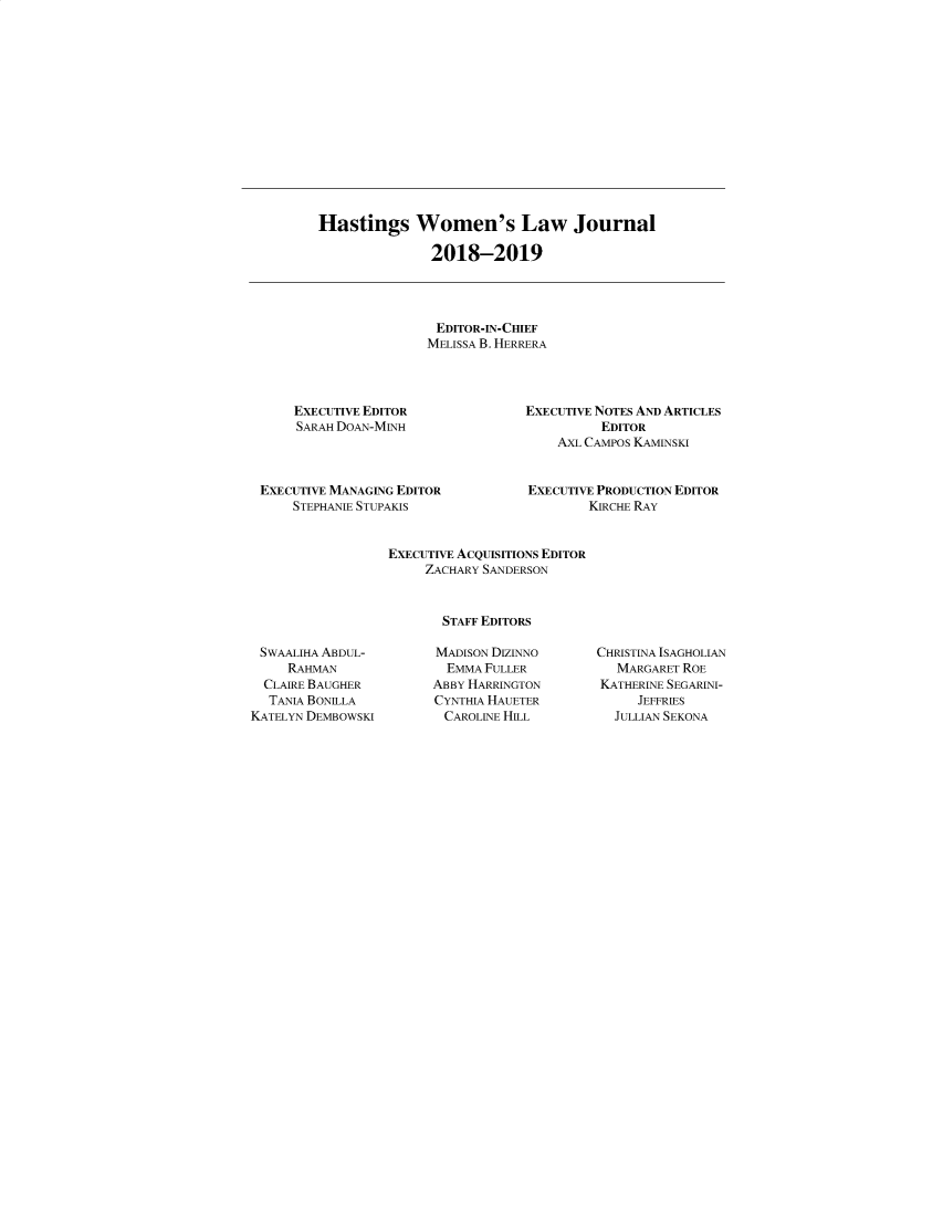 handle is hein.journals/haswo30 and id is 1 raw text is: 














Hastings Women's Law Journal

               2018-2019




               EDITOR-IN-CHIEF
               MELISSA B. HERRERA


    EXECUTIVE EDITOR
    SARAH DoAN-MINH



EXECUTIVE MANAGING EDITOR
    STEPHANIE STUPAKIS


EXECUTIVE NOTES AND ARTICLES
          EDITOR
    AXL CAMPOS KAMINSKI


EXECUTIVE PRODUCTION EDITOR
        KIRCHE RAY


EXECUTIVE ACQUISITIONS EDITOR
     ZACHARY SANDERSON



       STAFF EDITORS


SWAALIHA ABDUL-
     RAHMAN
  CLAIRE BAUGHER
  TANA BONILLA
KATELYN DEMBOWSKI


MADISON DIZINNO
  EMMA FULLER
ABBY HARRINGTON
CYNTHIA HAUETER
CAROLINE HILL


CHRISTINA ISAGHOLIAN
   MARGARET ROE
KATHERINE SEGARINI-
     JEFFRIES
  JULLIAN SEKONA


