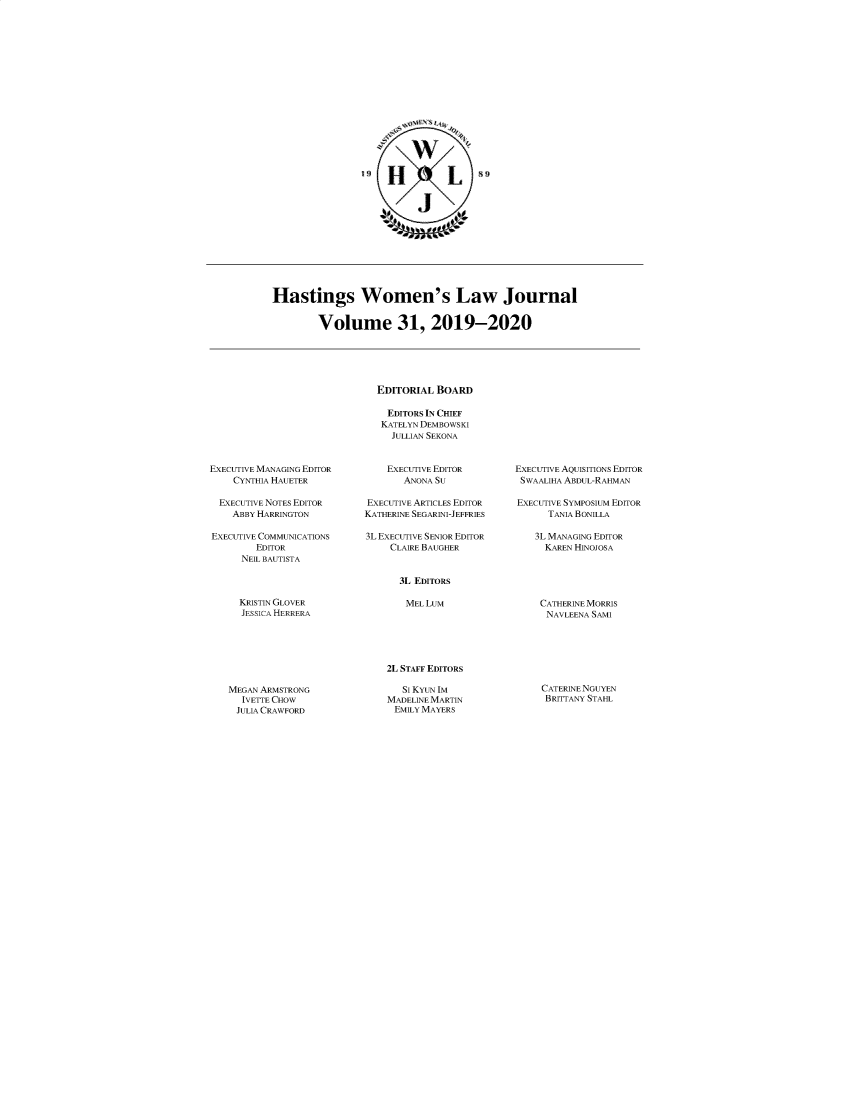 handle is hein.journals/haswo31 and id is 1 raw text is: 

















                     H1 L











Hastings Women's Law Journal


        Volume 31, 2019-2020





                   EDITORIAL  BOARD

                     EDITORS IN CHIEF
                     KATELYN DEMBOWSKI
                     JULLIAN SEKONA


EXECUTIVE MANAGING EDITOR
    CYNTHIA HAUETER

  EXECUTIVE NOTES EDITOR
    ABBY HARRINGTON

EXECUTIVE COMMUNICATIONS
        EDITOR
      NEIL BAUTISTA


    EXECUTIVE EDITOR
       ANONA SU

EXECUTIVE ARTICLES EDITOR
KATHERINE SEGARINI-JEFFRIES

3L EXECUTIVE SENIOR EDITOR
     CLAIRE BAUGHER


EXECUTIVE AQUIsITIONs EDITOR
SWAALIHA ABDUL-RAHMAN

EXECUTIVE SYMPOSIUM EDITOR
      TANIA BONILLA

    3L MANAGING EDITOR
    KAREN  HINOJOSA


KRISTIN GLOVER
JESSICA HERRERA


CATHERINE MORRIS
NAVLEENA SAMI


MEGAN ARMSTRONG
  IVETIE CHOW
  JULIA CRAWFORD


2L STAFF EDITORS

   SI KYUN IM
MADELINEMARTIN
EMILY MAYERS


3L EDITORS

MEL  LUM


CATERINENGUYEN
BRITTANY STAHL


