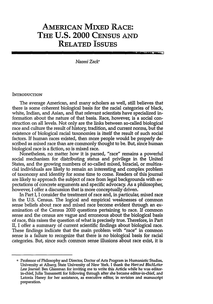 handle is hein.journals/hblj17 and id is 37 raw text is: AMERICAN MIXED RACE:
THE U.S. 2000 CENSUS AND
RELATED ISSUES
Naomi Zack*
INTRODUCTION
The average American, and many scholars as well, still believes that
there is some coherent biological basis for the racial categories of black,
white, Indian, and Asian, and that relevant scientists have specialized in-
formation about the nature of that basis. Race, however, is a social con-
struction on all levels. Not only are the links between so-called biological
race and culture the result of history, tradition, and current norms, but the
existence of biological racial taxonomies is itself the result of such social
factors. If human races existed, then more people would be properly de-
scribed as mixed race than are commonly thought to be. But, since human
biological race is a fiction, so is mixed race.
Nonetheless, no matter how it is parsed, race remains a powerful
social mechanism for distributing status and privilege in the United
States, and the growing numbers of so-called mixed, biracial, or multira-
cial individuals are likely to remain an interesting and complex problem
of taxonomy and identity for some time to come. Readers of this journal
are likely to approach the subject of race from legal backgrounds with ex-
pectations of concrete arguments and specific advocacy. As a philosopher,
however, I offer a discussion that is more conceptually driven.
In Part I, I consider the treatment of race and, in particular, mixed race
in the U.S. Census. The logical and empirical weaknesses of common
sense beliefs about race and mixed race become evident through an ex-
amination of the Census 2000 questions pertaining to race. If common
sense and the census are vague and erroneous about the biological basis
of race, this raises the question of what is precisely true. Therefore, in Part
II, I offer a summary of current scientific findings about biological race.
These findings indicate that the main problem with race in common
sense is a failure to recognize that there is no biological basis for racial
categories. But, since such common sense illusions about race exist, it is
Professor of Philosophy and Director, Doctor of Arts Program in Humanistic Studies,
University at Albany, State University of New York. I thank the Harrard BladkLter
Law Jounial: Ben Glassman for inviting me to write this Article while he was editor-
in-chief, Julia Tomassetti for following through after she became editor-in-chief, and
Latonia Haney for her assistance, as executive editor, in revision and manuscript
preparation.


