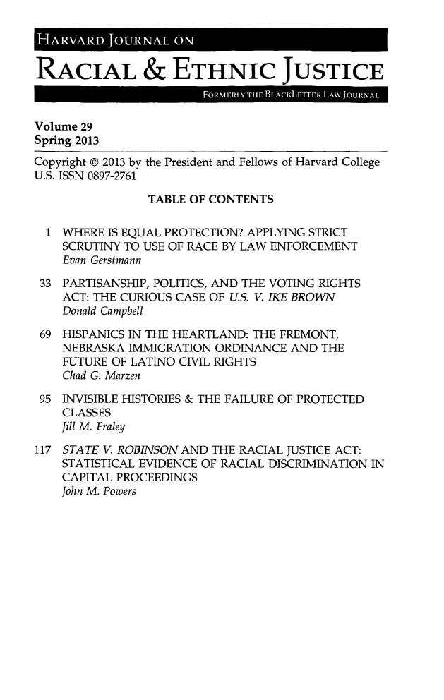 handle is hein.journals/hblj29 and id is 1 raw text is: HARVAD JORA         ON
RACIAL & ETHNIC JUSTICE
Volume 29
Spring 2013
Copyright © 2013 by the President and Fellows of Harvard College
U.S. ISSN 0897-2761
TABLE OF CONTENTS
1 WHERE IS EQUAL PROTECTION? APPLYING STRICT
SCRUTINY TO USE OF RACE BY LAW ENFORCEMENT
Evan Gerstmann
33 PARTISANSHIP, POLITICS, AND THE VOTING RIGHTS
ACT: THE CURIOUS CASE OF U.S. V. IKE BROWN
Donald Campbell
69 HISPANICS IN THE HEARTLAND: THE FREMONT,
NEBRASKA IMMIGRATION ORDINANCE AND THE
FUTURE OF LATINO CIVIL RIGHTS
Chad G. Marzen
95 INVISIBLE HISTORIES & THE FAILURE OF PROTECTED
CLASSES
Jill M. Fraley
117 STATE V. ROBINSON AND THE RACIAL JUSTICE ACT:
STATISTICAL EVIDENCE OF RACIAL DISCRIMINATION IN
CAPITAL PROCEEDINGS
John M. Powers


