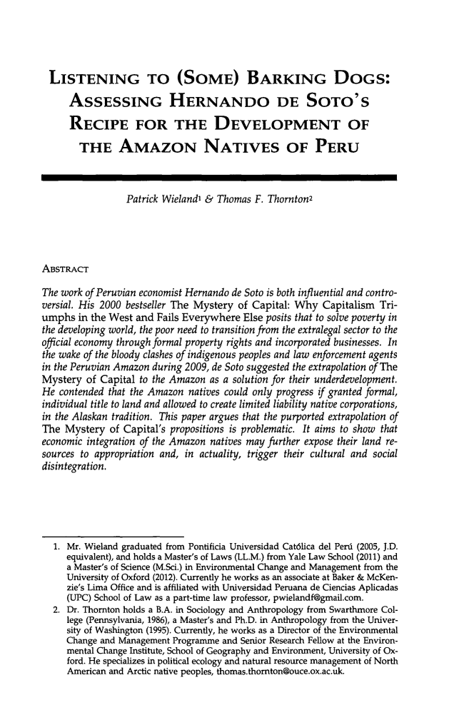 handle is hein.journals/hblj30 and id is 135 raw text is: LISTENING TO (SOME) BARKING DOGS:
ASSESSING HERNANDO DE SoTo's
RECIPE FOR THE DEVELOPMENT OF
THE AMAZON NATIVES OF PERU
Patrick Wieland' & Thomas F. Thornton2
ABSTRACT
The work of Peruvian economist Hernando de Soto is both influential and contro-
versial. His 2000 bestseller The Mystery of Capital: Why Capitalism Tri-
umphs in the West and Fails Everywhere Else posits that to solve poverty in
the developing world, the poor need to transition from the extralegal sector to the
official economy through formal property rights and incorporated businesses. In
the wake of the bloody clashes of indigenous peoples and law enforcement agents
in the Peruvian Amazon during 2009, de Soto suggested the extrapolation of The
Mystery of Capital to the Amazon as a solution for their underdevelopment.
He contended that the Amazon natives could only progress if granted formal,
individual title to land and allowed to create limited liability native corporations,
in the Alaskan tradition. This paper argues that the purported extrapolation of
The Mystery of Capital's propositions is problematic. It aims to show that
economic integration of the Amazon natives may further expose their land re-
sources to appropriation and, in actuality, trigger their cultural and social
disintegration.
1. Mr. Wieland graduated from Pontificia Universidad Cat6lica del Perd (2005, J.D.
equivalent), and holds a Master's of Laws (LL.M.) from Yale Law School (2011) and
a Master's of Science (M.Sci.) in Environmental Change and Management from the
University of Oxford (2012). Currently he works as an associate at Baker & McKen-
zie's Lima Office and is affiliated with Universidad Peruana de Ciencias Aplicadas
(UPC) School of Law as a part-time law professor, pwielandf@gmail.com.
2. Dr. Thornton holds a B.A. in Sociology and Anthropology from Swarthmore Col-
lege (Pennsylvania, 1986), a Master's and Ph.D. in Anthropology from the Univer-
sity of Washington (1995). Currently, he works as a Director of the Environmental
Change and Management Programme and Senior Research Fellow at the Environ-
mental Change Institute, School of Geography and Environment, University of Ox-
ford. He specializes in political ecology and natural resource management of North
American and Arctic native peoples, thomas.thornton@ouce.ox.ac.uk.


