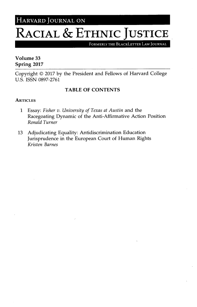 handle is hein.journals/hblj33 and id is 1 raw text is: 




RACIAL & ETHNIC JUSTICE
                           FORMERLY THE BLACKLETTER LAW JOURNAL

Volume 33
Spring 2017

Copyright @ 2017 by the President and Fellows of Harvard College
U.S. ISSN 0897-2761

                  TABLE  OF CONTENTS

ARTICLES

  1  Essay: Fisher v. University of Texas at Austin and the
     Racegoating Dynamic of the Anti-Affirmative Action Position
     Ronald Turner

 13  Adjudicating Equality: Antidiscrimination Education
     Jurisprudence in the European Court of Human Rights
     Kristen Barnes


