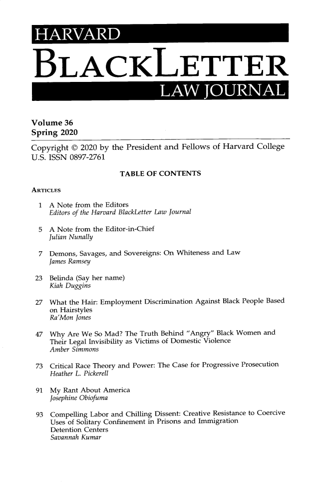 handle is hein.journals/hblj36 and id is 1 raw text is: 








BLACKLETTER

                               LAW JOURNAL



Volume  36
Spring 2020

Copyright @ 2020 by the President and Fellows of Harvard College
U.S. ISSN 0897-2761

                      TABLE OF CONTENTS

ARTICLES

  1 A Note from the Editors
    Editors of the Harvard BlackLetter Law Journal

  5 A Note from the Editor-in-Chief
    Julian Nunally

  7 Demons, Savages, and Sovereigns: On Whiteness and Law
    James Ramsey

 23 Belinda (Say her name)
    Kiah Duggins

 27 What the Hair: Employment Discrimination Against Black People Based
    on Hairstyles
    Ra'Mon Jones

 47  Why Are We So Mad? The Truth Behind Angry Black Women and
     Their Legal Invisibility as Victims of Domestic Violence
     Amber Simmons

 73  Critical Race Theory and Power: The Case for Progressive Prosecution
     Heather L. Pickerell

 91  My Rant About America
     Josephine Obiofuma

 93  Compelling Labor and Chilling Dissent: Creative Resistance to Coercive
     Uses of Solitary Confinement in Prisons and Immigration
     Detention Centers
     Savannah Kumar


