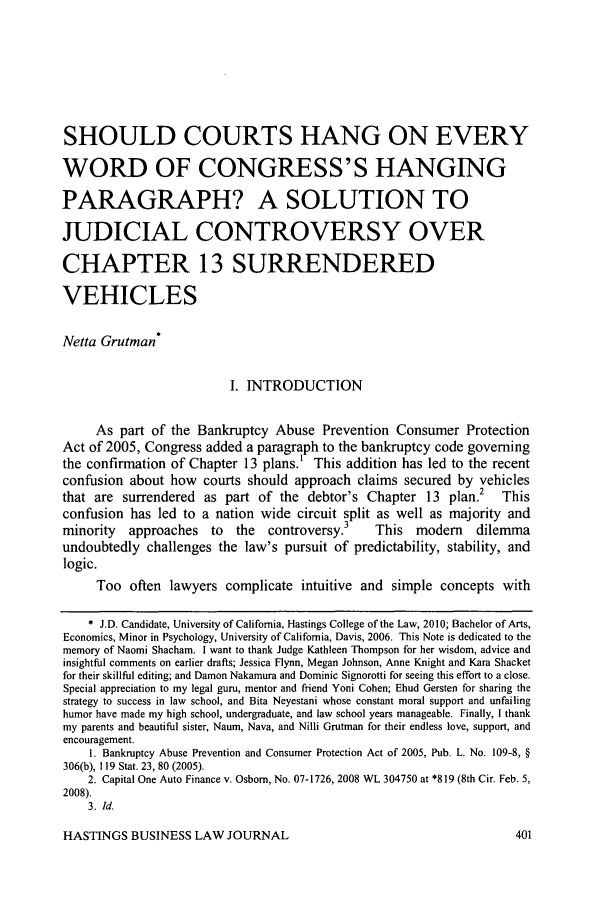 handle is hein.journals/hbuslj5 and id is 413 raw text is: 






SHOULD COURTS HANG ON EVERY

WORD OF CONGRESS'S HANGING

PARAGRAPH? A SOLUTION TO

JUDICIAL CONTROVERSY OVER

CHAPTER 13 SURRENDERED

VEHICLES

Netta Grutman*

                         I. INTRODUCTION

     As part of the Bankruptcy Abuse Prevention Consumer Protection
Act of 2005, Congress added a paragraph to the bankruptcy code governing
the confirmation of Chapter 13 plans.' This addition has led to the recent
confusion about how courts should approach claims secured by vehicles
that are surrendered as part of the debtor's Chapter 13 plan.2 This
confusion has led to a nation wide circuit split as well as majority and
minority  approaches  to  the  controversy.3   This  modem    dilemma
undoubtedly challenges the law's pursuit of predictability, stability, and
logic.
     Too often lawyers complicate intuitive and simple concepts with

     * J.D. Candidate, University of California, Hastings College of the Law, 2010; Bachelor of Arts,
Economics, Minor in Psychology, University of California, Davis, 2006. This Note is dedicated to the
memory of Naomi Shacham. I want to thank Judge Kathleen Thompson for her wisdom, advice and
insightful comments on earlier drafts; Jessica Flynn, Megan Johnson, Anne Knight and Kara Shacket
for their skillful editing; and Damon Nakamura and Dominic Signorotti for seeing this effort to a close.
Special appreciation to my legal guru, mentor and friend Yoni Cohen; Ehud Gersten for sharing the
strategy to success in law school, and Bita Neyestani whose constant moral support and unfailing
humor have made my high school, undergraduate, and law school years manageable. Finally, I thank
my parents and beautiful sister, Naum, Nava, and Nilli Grutman for their endless love, support, and
encouragement.
    1. Bankruptcy Abuse Prevention and Consumer Protection Act of 2005, Pub. L. No. 109-8, §
306(b), 119 Stat. 23, 80 (2005).
    2. Capital One Auto Finance v. Osborn, No. 07-1726, 2008 WL 304750 at *819 (8th Cir. Feb. 5,
2008).
    3. Id.


HASTINGS BUSINESS LAW JOURNAL


