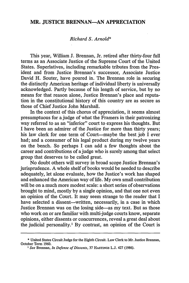 handle is hein.journals/hcrcl26 and id is 13 raw text is: MR. JUSTICE BRENNAN-AN APPRECIATION
Richard S. Arnold*
This year, William J. Brennan, Jr. retired after thirty-four full
terms as an Associate Justice of the Supreme Court of the United
States. Superlatives, including remarkable tributes from the Pres-
ident and from Justice Brennan's successor, Associate Justice
David H. Souter, have poured in. The Brennan role in securing
the distinctly American heritage of individual liberty is universally
acknowledged. Partly because of his length of service, but by no
means for that reason alone, Justice Brennan's place and reputa-
tion in the constitutional history of this country are as secure as
those of Chief Justice John Marshall.
In the context of this chorus of appreciation, it seems almost
presumptuous for a judge of what the Framers in their patronizing
way referred to as an inferior court to express his thoughts. But
I have been an admirer of the Justice for more than thirty years;
his law clerk for one term of Court-maybe the best job I ever
had; and a consumer of his legal product during my twelve years
on the bench. So perhaps I can add a few thoughts about the
career and contributions of a judge who is surely among that select
group that deserves to be called great.
No doubt others will survey in broad scope Justice Brennan's
jurisprudence. A whole shelf of books would be needed to describe
adequately, let alone evaluate, how the Justice's work has shaped
and enhanced the American way of life. My own small contribution
will be on a much more modest scale: a short series of observations
brought to mind, mostly by a single opinion, and that one not even
an opinion of the Court. It may seem strange to the reader that I
have selected a dissent-written, necessarily, in a case in which
Justice Brennan was on the losing side-as my text. But as those
who work on or are familiar with multi-judge courts know, separate
opinions, either dissents or concurrences, reveal a great deal about
the judicial personality.' By contrast, an opinion of the Court is
* United States Circuit Judge for the Eighth Circuit. Law Clerk to Mr. Justice Brennan,
October Term 1960.
'See Brennan, In Defense of Dissents, 37 HASTINGS L.J. 427 (1986).


