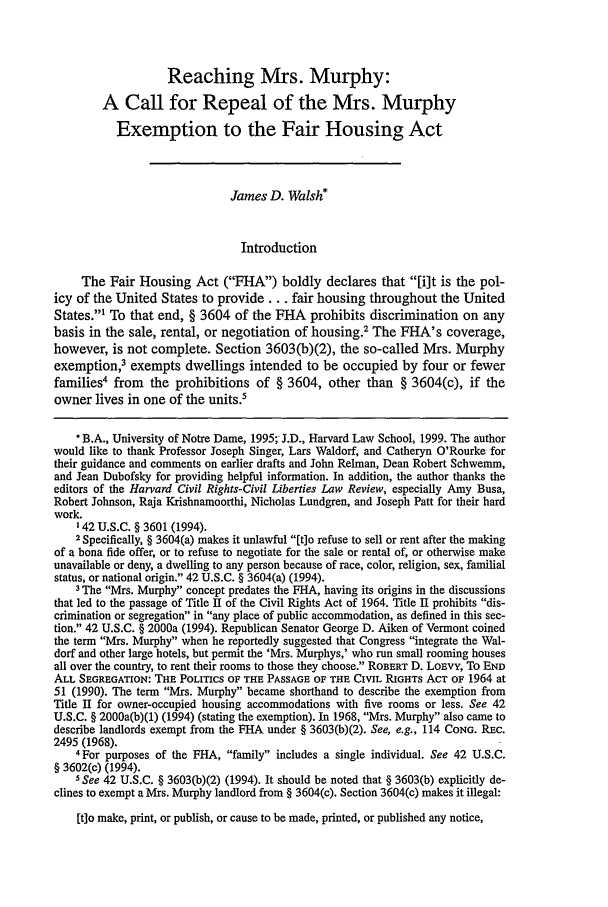 handle is hein.journals/hcrcl34 and id is 611 raw text is: Reaching Mrs. Murphy:
A Call for Repeal of the Mrs. Murphy
Exemption to the Fair Housing Act
James D. Walsh*
Introduction
The Fair Housing Act (FHA) boldly declares that [i]t is the pol-
icy of the United States to provide ... fair housing throughout the United
States.' To that end, § 3604 of the FHA prohibits discrimination on any
basis in the sale, rental, or negotiation of housing.2 The FHA's coverage,
however, is not complete. Section 3603(b)(2), the so-called Mrs. Murphy
exemption,3 exempts dwellings intended to be occupied by four or fewer
families4 from   the prohibitions of § 3604, other than § 3604(c), if the
owner lives in one of the units.5
*B.A., University of Notre Dame, 1995; J.D., Harvard Law School, 1999. The author
would like to thank Professor Joseph Singer, Lars Waldorf, and Catheryn O'Rourke for
their guidance and comments on earlier drafts and John Relman, Dean Robert Schwemm,
and Jean Dubofsky for providing helpful information. In addition, the author thanks the
editors of the Harvard Civil Rights-Civil Liberties Law Review, especially Amy Busa,
Robert Johnson, Raja Krishnamoorthi, Nicholas Lundgren, and Joseph Patt for their hard
work.
142 U.S.C. § 3601 (1994).
2 Specifically, § 3604(a) makes it unlawful [tlo refuse to sell or rent after the making
of a bona fide offer, or to refuse to negotiate for the sale or rental of, or otherwise make
unavailable or deny, a dwelling to any person because of race, color, religion, sex, familial
status, or national origin. 42 U.S.C. § 3604(a) (1994).
3 The Mrs. Murphy concept predates the FHtA, having its origins in the discussions
that led to the passage of Title H of the Civil Rights Act of 1964. Title II prohibits dis-
crimination or segregation in any place of public accommodation, as defined in this sec-
tion. 42 U.S.C. § 2000a (1994). Republican Senator George D. Aiken of Vermont coined
the term Mrs. Murphy when he reportedly suggested that Congress integrate the Wal-
dorf and other large hotels, but permit the 'Mrs. Murphys,' who run small rooming houses
all over the country, to rent their rooms to those they choose. ROBERT D. LOEVY, To END
ALL SEGREGATION: THE POLITICS OF THE PASSAGE OF THE CIVIL RIGHTS AcT OF 1964 at
51 (1990). The term Mrs. Murphy became shorthand to describe the exemption from
Title II for owner-occupied housing accommodations with five rooms or less. See 42
U.S.C. § 2000a(b)(1) (1994) (stating the exemption). In 1968, Mrs. Murphy also came to
describe landlords exempt from the FHA under § 3603(b)(2). See, e.g., 114 CONG. REC.
2495 (1968).
4 For purposes of the FHlA, family includes a single individual. See 42 U.S.C.
§ 3602(c) (1994).
5 See 42 U.S.C. § 3603(b)(2) (1994). It should be noted that § 3603(b) explicitly de-
clines to exempt a Mrs. Murphy landlord from § 3604(c). Section 3604(c) makes it illegal:
[t]o make, print, or publish, or cause to be made, printed, or published any notice,


