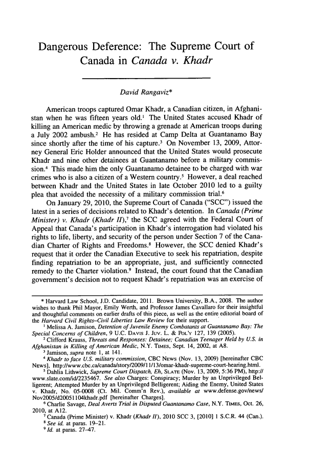 handle is hein.journals/hcrcl46 and id is 255 raw text is: Dangerous Deference: The Supreme Court of
Canada in Canada v. Khadr
David Rangaviz*
American troops captured Omar Khadr, a Canadian citizen, in Afghani-
stan when he was fifteen years old.' The United States accused Khadr of
killing an American medic by throwing a grenade at American troops during
a July 2002 ambush.2 He has resided at Camp Delta at Guantanamo Bay
since shortly after the time of his capture.3 On November 13, 2009, Attor-
ney General Eric Holder announced that the United States would prosecute
Khadr and nine other detainees at Guantanamo before a military commis-
sion.4 This made him the only Guantanamo detainee to be charged with war
crimes who is also a citizen of a Western country.' However, a deal reached
between Khadr and the United States in late October 2010 led to a guilty
plea that avoided the necessity of a military commission trial.6
On January 29, 2010, the Supreme Court of Canada (SCC) issued the
latest in a series of decisions related to Khadr's detention. In Canada (Prime
Minister) v. Khadr (Khadr II),' the SCC agreed with the Federal Court of
Appeal that Canada's participation in Khadr's interrogation had violated his
rights to life, liberty, and security of the person under Section 7 of the Cana-
dian Charter of Rights and Freedoms.' However, the SCC denied Khadr's
request that it order the Canadian Executive to seek his repatriation, despite
finding repatriation to be an appropriate, just, and sufficiently connected
remedy to the Charter violation.9 Instead, the court found that the Canadian
government's decision not to request Khadr's repatriation was an exercise of
* Harvard Law School, J.D. Candidate, 2011. Brown University, B.A., 2008. The author
wishes to thank Phil Mayor, Emily Werth, and Professor James Cavallaro for their insightful
and thoughtful comments on earlier drafts of this piece, as well as the entire editorial board of
the Harvard Civil Rights-Civil Liberties Law Review for their support.
' Melissa A. Jamison, Detention of Juvenile Enemy Combatants at Guantanamo Bay: The
Special Concerns of Children, 9 U.C. DAVIS J. Juv. L. & POL'Y 127, 139 (2005).
2 Clifford Krauss, Threats and Responses: Detainee; Canadian Teenager Held by U.S. in
Afghanistan in Killing of American Medic, N.Y. TiEs, Sept. 14, 2002, at A8.
Jamison, supra note 1, at 141.
4 Khadr to face U.S. military commission, CBC NEWS (Nov. 13, 2009) [hereinafter CBC
NEws], http://www.cbc.ca/canada/story/2009//ll13/omar-khadr-supreme-court-hearing.html.
s'Dahlia Lithwick, Supreme Court Dispatch, Eh, SLATE (Nov. 13, 2009, 5:36 PM), http://
www.slate.com/id/2235467. See also Charges: Conspiracy; Murder by an Unprivileged Bel-
ligerent; Attempted Murder by an Unprivileged Belligerent; Aiding the Enemy, United States
v. Khadr, No. 05-0008 (Ct. Mil. Comm'n Rev.), available at www.defense.gov/news/
Nov2005/d200511O4khadr.pdf [hereinafter Charges].
'Charlie Savage, Deal Averts Trial in Disputed Guantanamo Case, N.Y. TUEs, Oct. 26,
2010, at A12.
Canada (Prime Minister) v. Khadr (Khadr II), 2010 SCC 3, [2010] 1 S.C.R. 44 (Can.).
8 See id. at paras. 19-21.
* Id. at paras. 27-47.


