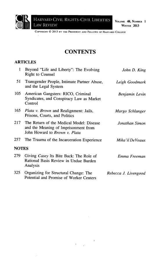 handle is hein.journals/hcrcl48 and id is 1 raw text is: VOLUME 48, NUMBER 1
WINTER 2013

COPYRIGHT © 2013 BY THE PRESIDENT AND FELLOWS OF HARVARD COLLEGE

CONTENTS

ARTICLES
1 Beyond Life and Liberty: The Evolving
Right to Counsel
51 Transgender People, Intimate Partner Abuse,
and the Legal System
105  American Gangsters: RICO, Criminal
Syndicates, and Conspiracy Law as Market
Control
165  Plata v. Brown and Realignment: Jails,
Prisons, Courts, and Politics
217  The Return of the Medical Model: Disease
and the Meaning of Imprisonment from
John Howard to Brown v. Plata
257  The Trauma of the Incarceration Experience
NOTES
279  Giving Casey Its Bite Back: The Role of
Rational Basis Review in Undue Burden
Analysis
325  Organizing for Structural Change: The
Potential and Promise of Worker Centers

John D. King
Leigh Goodmark
Benjamin Levin
Margo Schlanger
Jonathan Simon
Mika 'il DeVeaux
Emma Freeman
Rebecca J. Livengood

HARVARD CIVIL RIGHTS-CIVII, 1,113HrIES
LAXV 14AIIEW


